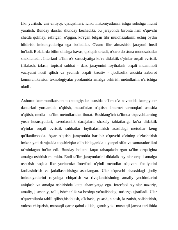 fikr yuritish, uni ehtiyoj, qiziqishlari, ichki imkoniyatlarini ishga solishga muhit
yaratish. Bunday darslar shunday kechadiki, bu jarayonda bironta ham o'quvchi
chetda qolmay, eshitgan, o'qigan, ko'rgan bilgan fikr mulohazalarini ochiq oydin
bildirish  imkoniyatlariga  ega  bo'ladilar.  O'zaro  fikr  almashish  jarayoni  hosil
bo'ladi. Bolalarda bilim olishga havas, qiziqish ortadi, o'zaro do'stona munosabatlar
shakllanadi . Interfaol ta'lim o'z xususiyatiga ko'ra didaktik o'yinlar orqali evristik
(fikrlash,  izlash, topish)  suhbat  -  dars  jarayonini  loyihalash  orqali  muammoli
vaziyatni  hosil  qilish  va  yechish  orqali  kreativ  -  ijodkorlik  asosida  axborot
kommunikatsion texnologiyalar yordamida amalga oshirish metodlarini o'z ichiga
oladi .
Axborot kommunikatsion texnologiyalar asosida ta'lim o'z navbatida kompyuter
dasturlari  yordamida  o'qitish,  masofadan  o'qitish,  internet  tarmoqlari  asosida
o'qitish, media - ta'lim metodlaridan iborat. Boshlang'ich ta'limda o'quvchilarning
yosh  hususiyatlari,  savodxonlik  darajalari,  shaxsiy  tabiatlariga  ko'ra  didaktik
o'yinlar  orqali  evristik  suhbatlar  loyihalashtirish  asosidagi  metodlar  keng
qo'llanilmoqda. Agar o'qitish jarayonida har bir o'quvchi  o'zining o'zlashtirish
imkoniyati darajasida topshiriqlar olib ishlaganida u yuqori sifat va samaradorlikni
ta'minlagan bo'lar  edi. Bunday holatni faqat  tabaqalashtirgan ta'lim  orqaligina
amalga oshirish mumkin. Endi ta'lim jarayonlarini didaktik o'yinlar orqali amalga
oshirish  haqida  fikr  yuritamiz:  Interfaol  o'yinli  metodlar  o'quvchi  faoliyatini
faollashtirish  va  jadallashtirishga  asoslangan.  Ular  o'quvchi  shaxsidagi  ijodiy
imkoniyatlarini  ro'yobga  chiqarish  va  rivojlantirishning  amaliy  yechimlarini
aniqlash va amalga oshirishda katta ahamiyatga ega. Interfaol o'yinlar nazariy,
amaliy, jismoniy, rolli, ishchanlik va boshqa yo'nalishdagi turlarga ajratiladi. Ular
o'quvchilarda tahlil qilish,hisoblash, o'lchash, yasash, sinash, kuzatish, solishtirish,
xulosa chiqarish, mustaqil qaror qabul qilish, guruh yoki mustaqil jamoa tarkibida
