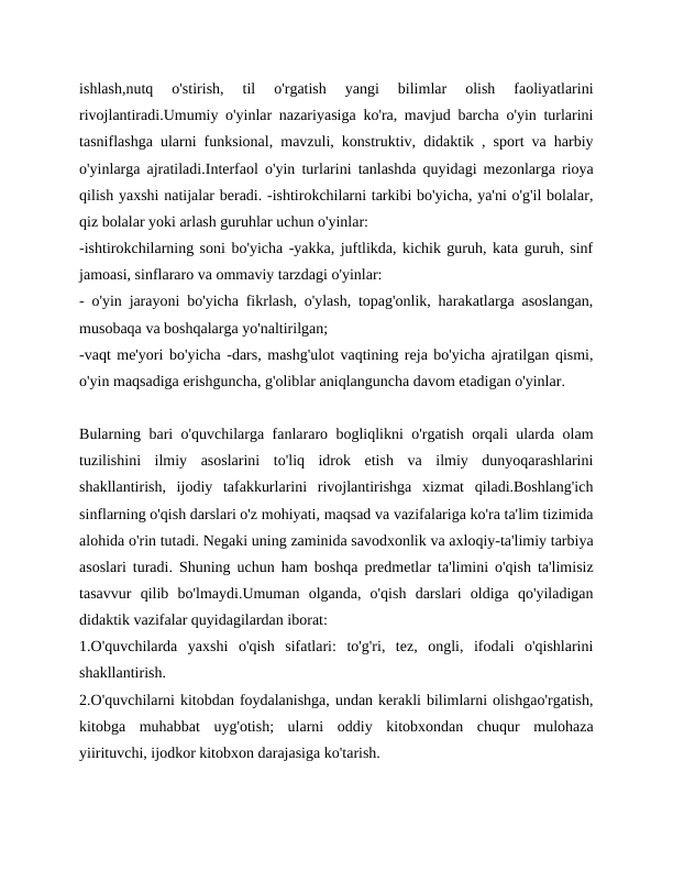 ishlash,nutq  o'stirish,  til  o'rgatish  yangi  bilimlar  olish  faoliyatlarini
rivojlantiradi.Umumiy o'yinlar nazariyasiga ko'ra, mavjud barcha o'yin turlarini
tasniflashga ularni funksional, mavzuli, konstruktiv, didaktik , sport va harbiy
o'yinlarga ajratiladi.Interfaol o'yin turlarini tanlashda quyidagi mezonlarga rioya
qilish yaxshi natijalar beradi. -ishtirokchilarni tarkibi bo'yicha, ya'ni o'g'il bolalar,
qiz bolalar yoki arlash guruhlar uchun o'yinlar:
-ishtirokchilarning soni bo'yicha -yakka, juftlikda, kichik guruh, kata guruh, sinf
jamoasi, sinflararo va ommaviy tarzdagi o'yinlar:
- o'yin jarayoni bo'yicha fikrlash, o'ylash, topag'onlik, harakatlarga asoslangan,
musobaqa va boshqalarga yo'naltirilgan;
-vaqt me'yori bo'yicha -dars, mashg'ulot vaqtining reja bo'yicha ajratilgan qismi,
o'yin maqsadiga erishguncha, g'oliblar aniqlanguncha davom etadigan o'yinlar.
Bularning bari o'quvchilarga fanlararo bogliqlikni o'rgatish orqali ularda olam
tuzilishini  ilmiy  asoslarini  to'liq  idrok  etish  va  ilmiy  dunyoqarashlarini
shakllantirish,  ijodiy  tafakkurlarini  rivojlantirishga  xizmat  qiladi.Boshlang'ich
sinflarning o'qish darslari o'z mohiyati, maqsad va vazifalariga ko'ra ta'lim tizimida
alohida o'rin tutadi. Negaki uning zaminida savodxonlik va axloqiy-ta'limiy tarbiya
asoslari turadi. Shuning uchun ham boshqa predmetlar ta'limini o'qish ta'limisiz
tasavvur  qilib  bo'lmaydi.Umuman  olganda,  o'qish  darslari  oldiga  qo'yiladigan
didaktik vazifalar quyidagilardan iborat:
1.O'quvchilarda  yaxshi  o'qish  sifatlari:  to'g'ri,  tez,  ongli,  ifodali  o'qishlarini
shakllantirish.
2.O'quvchilarni kitobdan foydalanishga, undan kerakli bilimlarni olishgao'rgatish,
kitobga  muhabbat  uyg'otish;  ularni  oddiy  kitobxondan  chuqur  mulohaza
yiirituvchi, ijodkor kitobxon darajasiga ko'tarish.
