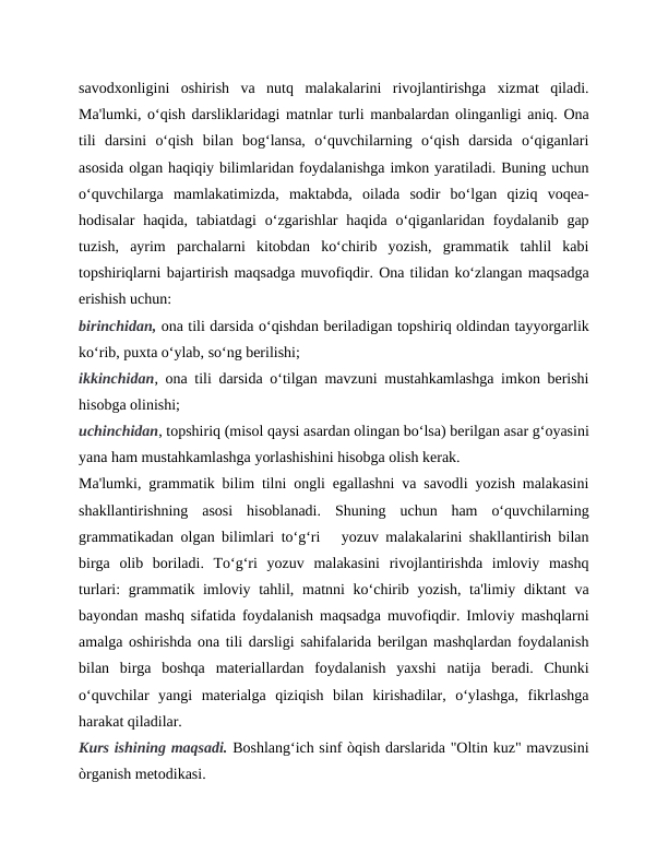 savodxonligini  oshirish  va  nutq  malakalarini  rivojlantirishga  xizmat  qiladi.
Ma'lumki, oʻqish darsliklaridagi matnlar turli manbalardan olinganligi aniq. Ona
tili  darsini  oʻqish  bilan  bogʻlansa,  oʻquvchilarning  oʻqish  darsida  oʻqiganlari
asosida olgan haqiqiy bilimlaridan foydalanishga imkon yaratiladi. Buning uchun
oʻquvchilarga  mamlakatimizda,  maktabda,  oilada  sodir  boʻlgan  qiziq  voqea-
hodisalar  haqida,  tabiatdagi  oʻzgarishlar  haqida  oʻqiganlaridan foydalanib  gap
tuzish,  ayrim  parchalarni  kitobdan  koʻchirib  yozish,  grammatik  tahlil  kabi
topshiriqlarni bajartirish maqsadga muvofiqdir. Ona tilidan koʻzlangan maqsadga
erishish uchun: 
birinchidan, ona tili darsida oʻqishdan beriladigan topshiriq oldindan tayyorgarlik
koʻrib, puxta oʻylab, soʻng berilishi; 
ikkinchidan, ona tili darsida oʻtilgan mavzuni mustahkamlashga imkon berishi
hisobga olinishi; 
uchinchidan, topshiriq (misol qaysi asardan olingan boʻlsa) berilgan asar gʻoyasini
yana ham mustahkamlashga yorlashishini hisobga olish kerak. 
Ma'lumki, grammatik bilim tilni ongli egallashni va savodli yozish malakasini
shakllantirishning  asosi  hisoblanadi.  Shuning  uchun  ham  oʻquvchilarning
grammatikadan olgan bilimlari toʻgʻri   yozuv malakalarini shakllantirish bilan
birga  olib  boriladi.  Toʻgʻri  yozuv  malakasini  rivojlantirishda  imloviy  mashq
turlari: grammatik imloviy tahlil, matnni koʻchirib yozish, ta'limiy diktant  va
bayondan mashq sifatida foydalanish maqsadga muvofiqdir. Imloviy mashqlarni
amalga oshirishda ona tili darsligi sahifalarida berilgan mashqlardan foydalanish
bilan  birga  boshqa  materiallardan  foydalanish  yaxshi  natija  beradi.  Chunki
oʻquvchilar  yangi  materialga  qiziqish  bilan  kirishadilar,  oʻylashga,  fikrlashga
harakat qiladilar. 
Kurs ishining maqsadi. Boshlang‘ich sinf òqish darslarida "Oltin kuz" mavzusini
òrganish metodikasi.
