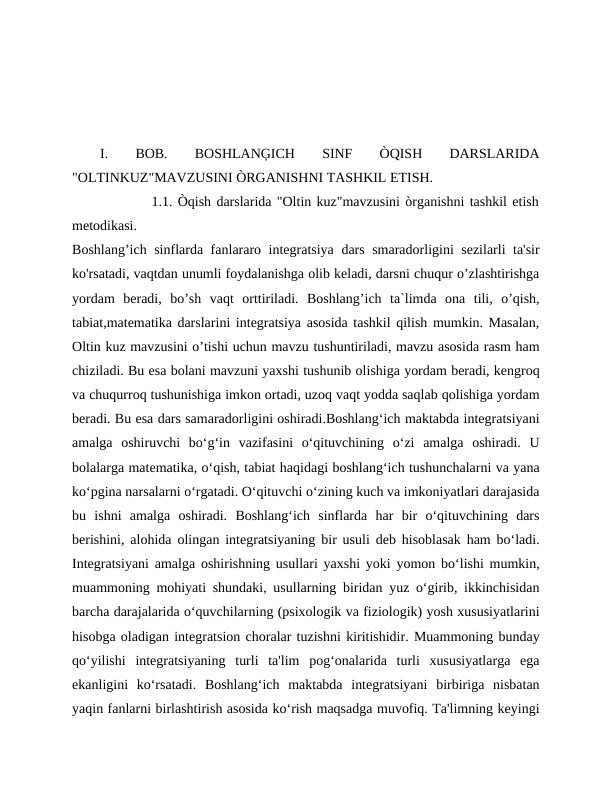 I.
 
BOB.
 
BOSHLANĢICH
 
SINF
 
ÒQISH
 
DARSLARIDA
"OLTINKUZ"MAVZUSINI ÒRGANISHNI TASHKIL ETISH. 
               1.1. Òqish darslarida "Oltin kuz"mavzusini òrganishni tashkil etish
metodikasi.
Boshlang’ich sinflarda fanlararo integratsiya dars smaradorligini sezilarli ta'sir
ko'rsatadi, vaqtdan unumli foydalanishga olib keladi, darsni chuqur o’zlashtirishga
yordam  beradi,  bo’sh  vaqt  orttiriladi.  Boshlang’ich  ta`limda  ona  tili,  o’qish,
tabiat,matematika darslarini integratsiya asosida tashkil qilish mumkin. Masalan,
Oltin kuz mavzusini o’tishi uchun mavzu tushuntiriladi, mavzu asosida rasm ham
chiziladi. Bu esa bolani mavzuni yaxshi tushunib olishiga yordam beradi, kengroq
va chuqurroq tushunishiga imkon ortadi, uzoq vaqt yodda saqlab qolishiga yordam
beradi. Bu esa dars samaradorligini oshiradi.Boshlang‘ich maktabda integratsiyani
amalga  oshiruvchi  bo‘g‘in  vazifasini  o‘qituvchining  o‘zi  amalga  oshiradi.  U
bolalarga matematika, o‘qish, tabiat haqidagi boshlang‘ich tushunchalarni va yana
ko‘pgina narsalarni o‘rgatadi. O‘qituvchi o‘zining kuch va imkoniyatlari darajasida
bu  ishni  amalga  oshiradi.  Boshlang‘ich  sinflarda  har  bir  o‘qituvchining  dars
berishini, alohida olingan integratsiyaning bir usuli deb hisoblasak ham bo‘ladi.
Integratsiyani amalga oshirishning usullari yaxshi yoki yomon bo‘lishi mumkin,
muammoning mohiyati shundaki, usullarning biridan yuz o‘girib, ikkinchisidan
barcha darajalarida o‘quvchilarning (psixologik va fiziologik) yosh xususiyatlarini
hisobga oladigan integratsion choralar tuzishni kiritishidir. Muammoning bunday
qo‘yilishi  integratsiyaning  turli  ta'lim  pog‘onalarida  turli  xususiyatlarga  ega
ekanligini  ko‘rsatadi.  Boshlang‘ich  maktabda  integratsiyani  birbiriga  nisbatan
yaqin fanlarni birlashtirish asosida ko‘rish maqsadga muvofiq. Ta'limning keyingi

