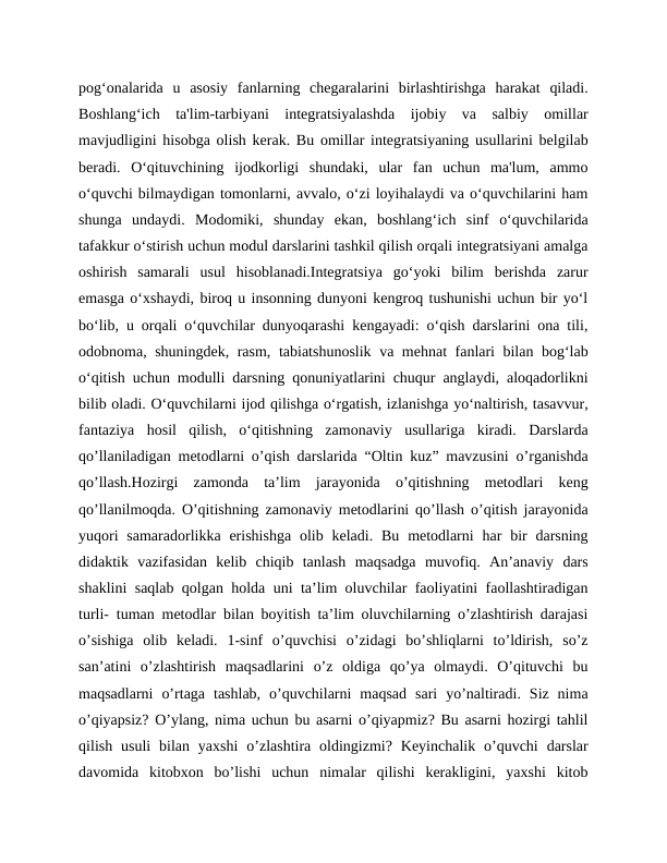 pog‘onalarida  u  asosiy  fanlarning  chegaralarini  birlashtirishga  harakat  qiladi.
Boshlang‘ich  ta'lim-tarbiyani  integratsiyalashda  ijobiy  va  salbiy  omillar
mavjudligini hisobga olish kerak. Bu omillar integratsiyaning usullarini belgilab
beradi.  O‘qituvchining  ijodkorligi  shundaki,  ular  fan  uchun  ma'lum,  ammo
o‘quvchi bilmaydigan tomonlarni, avvalo, o‘zi loyihalaydi va o‘quvchilarini ham
shunga  undaydi.  Modomiki,  shunday  ekan,  boshlang‘ich  sinf  o‘quvchilarida
tafakkur o‘stirish uchun modul darslarini tashkil qilish orqali integratsiyani amalga
oshirish  samarali  usul  hisoblanadi.Integratsiya  go‘yoki  bilim  berishda  zarur
emasga o‘xshaydi, biroq u insonning dunyoni kengroq tushunishi uchun bir yo‘l
bo‘lib, u orqali o‘quvchilar dunyoqarashi kengayadi: o‘qish darslarini ona tili,
odobnoma, shuningdek, rasm, tabiatshunoslik va mehnat fanlari bilan bog‘lab
o‘qitish uchun modulli darsning qonuniyatlarini chuqur anglaydi, aloqadorlikni
bilib oladi. O‘quvchilarni ijod qilishga o‘rgatish, izlanishga yo‘naltirish, tasavvur,
fantaziya  hosil  qilish,  o‘qitishning  zamonaviy  usullariga  kiradi.  Darslarda
qo’llaniladigan metodlarni o’qish darslarida “Oltin kuz” mavzusini o’rganishda
qo’llash.Hozirgi  zamonda  ta’lim  jarayonida  o’qitishning  metodlari  keng
qo’llanilmoqda. O’qitishning zamonaviy metodlarini qo’llash o’qitish jarayonida
yuqori  samaradorlikka  erishishga  olib keladi.  Bu  metodlarni  har  bir  darsning
didaktik  vazifasidan  kelib  chiqib  tanlash  maqsadga  muvofiq.  An’anaviy  dars
shaklini saqlab qolgan holda uni ta’lim oluvchilar faoliyatini faollashtiradigan
turli- tuman metodlar bilan boyitish ta’lim oluvchilarning o’zlashtirish darajasi
o’sishiga  olib  keladi.  1-sinf  o’quvchisi  o’zidagi  bo’shliqlarni  to’ldirish,  so’z
san’atini  o’zlashtirish  maqsadlarini  o’z  oldiga  qo’ya  olmaydi.  O’qituvchi  bu
maqsadlarni  o’rtaga  tashlab,  o’quvchilarni  maqsad  sari  yo’naltiradi.  Siz  nima
o’qiyapsiz? O’ylang, nima uchun bu asarni o’qiyapmiz? Bu asarni hozirgi tahlil
qilish  usuli  bilan  yaxshi  o’zlashtira oldingizmi?  Keyinchalik  o’quvchi  darslar
davomida  kitobxon  bo’lishi  uchun  nimalar  qilishi  kerakligini,  yaxshi  kitob
