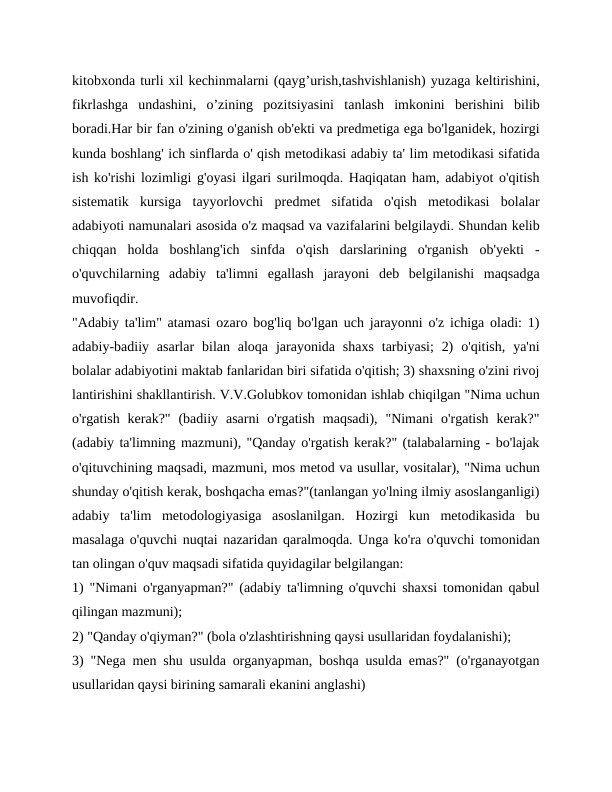 kitobxonda turli xil kechinmalarni (qayg’urish,tashvishlanish) yuzaga keltirishini,
fikrlashga  undashini,  o’zining  pozitsiyasini  tanlash  imkonini  berishini  bilib
boradi.Har bir fan o'zining o'ganish ob'ekti va predmetiga ega bo'lganidek, hozirgi
kunda boshlang' ich sinflarda o' qish metodikasi adabiy ta' lim metodikasi sifatida
ish ko'rishi lozimligi g'oyasi ilgari surilmoqda. Haqiqatan ham, adabiyot o'qitish
sistematik  kursiga  tayyorlovchi  predmet  sifatida  o'qish  metodikasi  bolalar
adabiyoti namunalari asosida o'z maqsad va vazifalarini belgilaydi. Shundan kelib
chiqqan  holda  boshlang'ich  sinfda  o'qish  darslarining  o'rganish  ob'yekti  -
o'quvchilarning  adabiy  ta'limni  egallash  jarayoni  deb  belgilanishi  maqsadga
muvofiqdir.
"Adabiy ta'lim" atamasi ozaro bog'liq bo'lgan uch jarayonni o'z ichiga oladi: 1)
adabiy-badiiy asarlar  bilan aloqa  jarayonida shaxs  tarbiyasi;  2)  o'qitish,  ya'ni
bolalar adabiyotini maktab fanlaridan biri sifatida o'qitish; 3) shaxsning o'zini rivoj
lantirishini shakllantirish. V.V.Golubkov tomonidan ishlab chiqilgan "Nima uchun
o'rgatish  kerak?"  (badiiy  asarni  o'rgatish  maqsadi),  "Nimani  o'rgatish  kerak?"
(adabiy ta'limning mazmuni), "Qanday o'rgatish kerak?" (talabalarning - bo'lajak
o'qituvchining maqsadi, mazmuni, mos metod va usullar, vositalar), "Nima uchun
shunday o'qitish kerak, boshqacha emas?"(tanlangan yo'lning ilmiy asoslanganligi)
adabiy  ta'lim  metodologiyasiga  asoslanilgan.  Hozirgi  kun  metodikasida  bu
masalaga o'quvchi nuqtai nazaridan qaralmoqda. Unga ko'ra o'quvchi tomonidan
tan olingan o'quv maqsadi sifatida quyidagilar belgilangan:
1) "Nimani o'rganyapman?" (adabiy ta'limning o'quvchi shaxsi tomonidan qabul
qilingan mazmuni);
2) "Qanday o'qiyman?" (bola o'zlashtirishning qaysi usullaridan foydalanishi);
3) "Nega men shu usulda organyapman, boshqa usulda emas?" (o'rganayotgan
usullaridan qaysi birining samarali ekanini anglashi)
