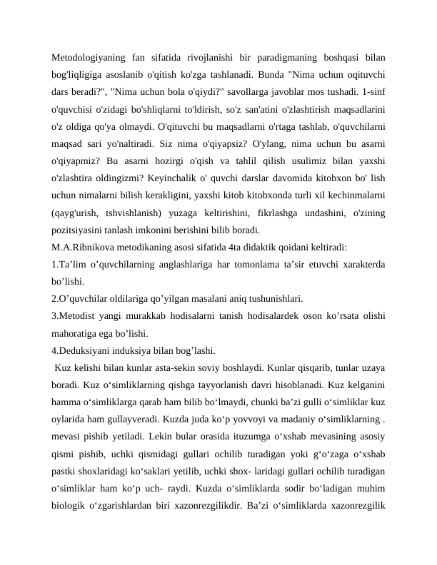 Metodologiyaning  fan  sifatida  rivojlanishi  bir  paradigmaning  boshqasi  bilan
bog'liqligiga asoslanib o'qitish ko'zga tashlanadi. Bunda "Nima uchun oqituvchi
dars beradi?", "Nima uchun bola o'qiydi?" savollarga javoblar mos tushadi. 1-sinf
o'quvchisi o'zidagi bo'shliqlarni to'ldirish, so'z san'atini o'zlashtirish maqsadlarini
o'z oldiga qo'ya olmaydi. O'qituvchi bu maqsadlarni o'rtaga tashlab, o'quvchilarni
maqsad sari yo'naltiradi. Siz nima o'qiyapsiz? O'ylang, nima uchun bu asarni
o'qiyapmiz?  Bu  asarni  hozirgi  o'qish  va  tahlil  qilish  usulimiz  bilan  yaxshi
o'zlashtira oldingizmi? Keyinchalik o' quvchi darslar davomida kitobxon bo' lish
uchun nimalarni bilish kerakligini, yaxshi kitob kitobxonda turli xil kechinmalarni
(qayg'urish,  tshvishlanish)  yuzaga  keltirishini,  fikrlashga  undashini,  o'zining
pozitsiyasini tanlash imkonini berishini bilib boradi.
M.A.Ribnikova metodikaning asosi sifatida 4ta didaktik qoidani keltiradi:
1.Ta’lim o’quvchilarning anglashlariga har tomonlama ta’sir etuvchi xarakterda
bo’lishi.
2.O’quvchilar oldilariga qo’yilgan masalani aniq tushunishlari.
3.Metodist yangi murakkab hodisalarni tanish hodisalardek oson ko’rsata olishi
mahoratiga ega bo’lishi.
4.Deduksiyani induksiya bilan bog’lashi.
 Kuz kelishi bilan kunlar asta-sekin soviy boshlaydi. Kunlar qisqarib, tunlar uzaya
boradi. Kuz o‘simliklarning qishga tayyorlanish davri hisoblanadi. Kuz kelganini
hamma o‘simliklarga qarab ham bilib bo‘lmaydi, chunki ba’zi gulli o‘simliklar kuz
oylarida ham gullayveradi. Kuzda juda ko‘p yovvoyi va madaniy o‘simliklarning .
mevasi pishib yetiladi. Lekin bular orasida ituzumga o‘xshab mevasining asosiy
qismi pishib, uchki qismidagi gullari ochilib turadigan yoki g‘o‘zaga o‘xshab
pastki shoxlaridagi ko‘saklari yetilib, uchki shox- laridagi gullari ochilib turadigan
o‘simliklar ham ko‘p uch- raydi. Kuzda o‘simliklarda sodir bo‘ladigan muhim
biologik o‘zgarishlardan biri xazonrezgilikdir. Ba’zi o‘simliklarda xazonrezgilik
