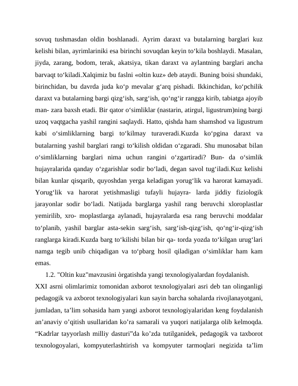 sovuq tushmasdan oldin boshlanadi. Ayrim daraxt va butalarning barglari kuz
kelishi bilan, ayrimlariniki esa birinchi sovuqdan keyin to‘kila boshlaydi. Masalan,
jiyda, zarang, bodom, terak, akatsiya, tikan daraxt va aylantning barglari ancha
barvaqt to‘kiladi.Xalqimiz bu faslni «oltin kuz» deb ataydi. Buning boisi shundaki,
birinchidan, bu davrda juda ko‘p mevalar g‘arq pishadi. Ikkinchidan, ko‘pchilik
daraxt va butalarning bargi qizg‘ish, sarg‘ish, qo‘ng‘ir rangga kirib, tabiatga ajoyib
man- zara baxsh etadi. Bir qator o‘simliklar (nastarin, atirgul, ligustrum)ning bargi
uzoq vaqtgacha yashil rangini saqlaydi. Hatto, qishda ham shamshod va ligustrum
kabi  o‘simliklarning  bargi  to‘kilmay  turaveradi.Kuzda  ko‘pgina  daraxt  va
butalarning yashil barglari rangi to‘kilish oldidan o‘zgaradi. Shu munosabat bilan
o‘simliklarning  barglari  nima  uchun  rangini  o‘zgartiradi?  Bun-  da  o‘simlik
hujayralarida qanday o‘zgarishlar sodir bo‘ladi, degan savol tug‘iladi.Kuz kelishi
bilan kunlar qisqarib, quyoshdan yerga keladigan yorug‘lik va harorat kamayadi.
Yorug‘lik  va  harorat  yetishmasligi  tufayli  hujayra-  larda  jiddiy  fiziologik
jarayonlar  sodir  bo‘ladi. Natijada barglarga yashil  rang beruvchi  xloroplastlar
yemirilib, xro- moplastlarga aylanadi, hujayralarda esa rang beruvchi moddalar
to‘planib, yashil barglar asta-sekin sarg‘ish, sarg‘ish-qizg‘ish, qo‘ng‘ir-qizg‘ish
ranglarga kiradi.Kuzda barg to‘kilishi bilan bir qa- torda yozda to‘kilgan urug‘lari
namga tegib unib chiqadigan va to‘pbarg hosil qiladigan o‘simliklar ham kam
emas.
      1.2. "Oltin kuz"mavzusini òrgatishda yangi texnologiyalardan foydalanish.
XXI asrni olimlarimiz tomonidan axborot texnologiyalari asri deb tan olinganligi
pedagogik va axborot texnologiyalari kun sayin barcha sohalarda rivojlanayotgani,
jumladan, ta’lim sohasida ham yangi axborot texnologiyalaridan keng foydalanish
an’anaviy o’qitish usullaridan ko’ra samarali va yuqori natijalarga olib kelmoqda.
“Kadrlar tayyorlash milliy dasturi”da ko’zda tutilganidek, pedagogik va taxborot
texnologoyalari,  kompyuterlashtirish  va  kompyuter  tarmoqlari  negizida  ta’lim
