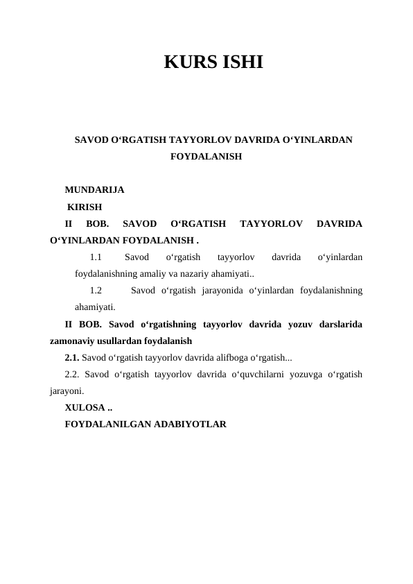 KURS ISHI
SAVOD OʻRGATISH TAYYORLOV DAVRIDA OʻYINLARDAN
FOYDALANISH
MUNDARIJA
 KIRISH
II  BOB. 
SAVOD  OʻRGATISH  TAYYORLOV  DAVRIDA
OʻYINLARDAN FOYDALANISH .
1.1
Savod  oʻrgatish  tayyorlov  davrida  oʻyinlardan
foydalanishning amaliy va nazariy ahamiyati..
1.2
 Savod  oʻrgatish  jarayonida  oʻyinlardan  foydalanishning
ahamiyati.
II  BOB.  Savod  oʻrgatishning  tayyorlov  davrida  yozuv  darslarida
zamonaviy usullardan foydalanish
2.1. Savod oʻrgatish tayyorlov davrida alifboga oʻrgatish...
2.2.  Savod  oʻrgatish  tayyorlov  davrida  oʻquvchilarni  yozuvga  oʻrgatish
jarayoni.
XULOSA ..
FOYDALANILGAN ADABIYOTLAR 
