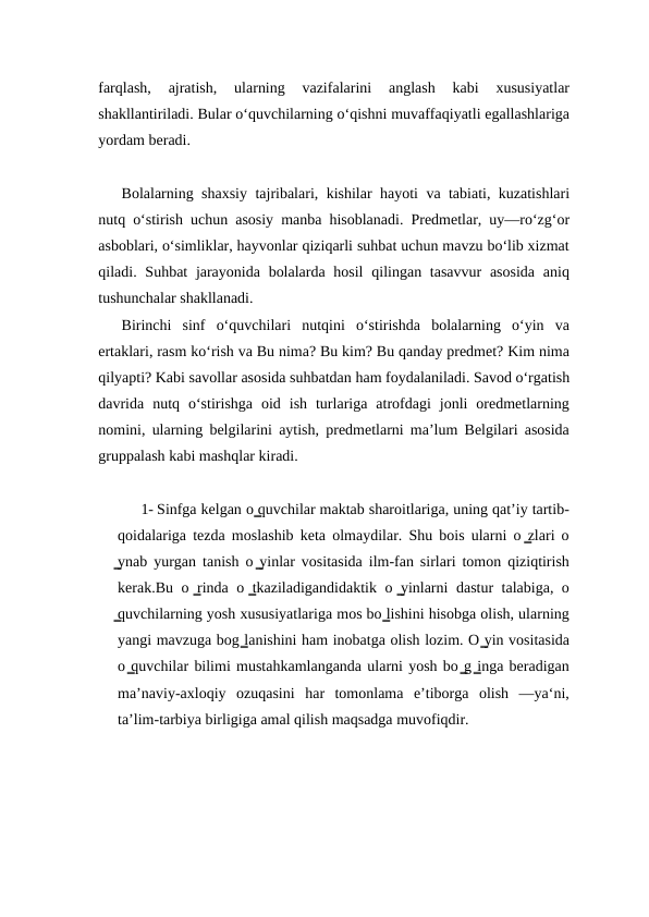 farqlash,  ajratish,  ularning  vazifalarini  anglash  kabi  xususiyatlar
shakllantiriladi. Bular o‘quvchilarning o‘qishni muvaffaqiyatli egallashlariga
yordam beradi.
Bolalarning shaxsiy tajribalari, kishilar hayoti va tabiati, kuzatishlari
nutq o‘stirish uchun asosiy manba hisoblanadi. Prеdmеtlar, uy—ro‘zg‘or
asboblari, oʻsimliklar, hayvonlar qiziqarli suhbat uchun mavzu bo‘lib xizmat
qiladi. Suhbat  jarayonida  bolalarda hosil  qilingan tasavvur  asosida  aniq
tushunchalar shakllanadi.
Birinchi  sinf  o‘quvchilari  nutqini  o‘stirishda  bolalarning  o‘yin  va
ertaklari, rasm ko‘rish va Bu nima? Bu kim? Bu qanday prеdmеt? Kim nima
qilyapti? Kabi savollar asosida suhbatdan ham foydalaniladi. Savod o‘rgatish
davrida  nutq  o‘stirishga  oid  ish  turlariga  atrofdagi  jonli  orеdmеtlarning
nomini, ularning bеlgilarini aytish, prеdmеtlarni ma’lum Bеlgilari asosida
gruppalash kabi mashqlar kiradi.
1- Sinfga kelgan o ̳quvchilar maktab sharoitlariga, uning qatʼiy tartib-
qoidalariga tezda moslashib keta olmaydilar. Shu bois ularni o ̳zlari o
̳ynab yurgan tanish o ̳yinlar vositasida ilm-fan sirlari tomon qiziqtirish
kerak.Bu o ̳rinda o ̳tkaziladigandidaktik o ̳yinlarni dastur talabiga, o
̳quvchilarning yosh xususiyatlariga mos bo ̳lishini hisobga olish, ularning
yangi mavzuga bog ̳lanishini ham inobatga olish lozim. O ̳yin vositasida
o ̳quvchilar bilimi mustahkamlanganda ularni yosh bo ̳g ̳inga beradigan
maʼnaviy-axloqiy  ozuqasini  har  tomonlama  eʼtiborga  olish  —ya‘ni,
taʼlim-tarbiya birligiga amal qilish maqsadga muvofiqdir.
