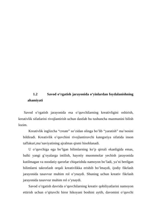 1.2
 Savod oʻrgatish jarayonida oʻyinlardan foydalanishning
ahamiyati 
Savod  o’rgatish  jarayonida  esa  o’quvchilarning  kreativligini  oshirish,
kreativlik sifatlarini rivojlantirish uchun dastlab bu tushuncha mazmunini bilish
lozim.
Kreativlik inglizcha “create” so’zidan olinga bo’lib “yaratish” ma’nosini
bildiradi.  Kreativlik  o’quvchini  rivojlantiruvchi  kategoriya  sifatida  inson
taffakuri,ma’naviyatining ajralmas qismi hisoblanadi. 
U o’quvchiga ega bo’lgan bilimlarning ko’p qirrali ekanligida emas,
balki  yangi  g’oyalarga  intilish,  hayotiy  muommolar  yechish  jarayonida
kutilmagan va noodatiy qarorlar chiqarishda namoyon bo’ladi, ya’ni berilgan
bilimlarni takrorlash orqali kreativlikka erishib bo’lmaydi, ijodiy fikrlash
jarayonida tasavvur muhim rol o’ynaydi. Shuning uchun kreativ fikrlash
jarayonida tasavvur muhim rol o’ynaydi.
Savod o’rgatish davrida o’quvchilarning kreativ qobiliyatlarini namoyon
ettirish uchun o’qituvchi biror hikoyani boshini aytib, davomini o’quvchi
