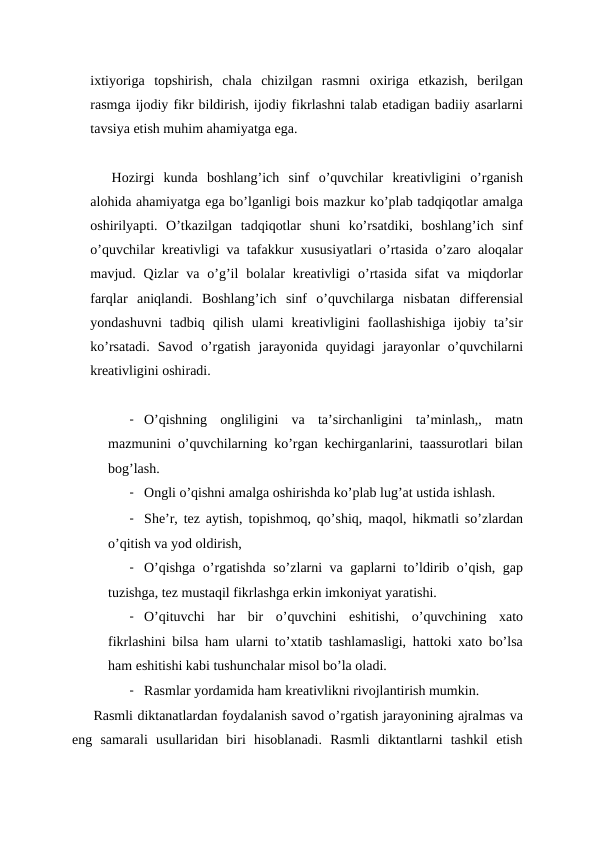 ixtiyoriga  topshirish,  chala  chizilgan  rasmni  oxiriga  etkazish,  berilgan
rasmga ijodiy fikr bildirish, ijodiy fikrlashni talab etadigan badiiy asarlarni
tavsiya etish muhim ahamiyatga ega.
Hozirgi  kunda  boshlang’ich  sinf  o’quvchilar  kreativligini  o’rganish
alohida ahamiyatga ega bo’lganligi bois mazkur ko’plab tadqiqotlar amalga
oshirilyapti.  O’tkazilgan  tadqiqotlar  shuni  ko’rsatdiki,  boshlang’ich  sinf
o’quvchilar kreativligi va tafakkur xususiyatlari o’rtasida o’zaro aloqalar
mavjud. Qizlar  va o’g’il  bolalar  kreativligi  o’rtasida  sifat  va  miqdorlar
farqlar  aniqlandi.  Boshlang’ich  sinf  o’quvchilarga  nisbatan  differensial
yondashuvni  tadbiq  qilish  ulami  kreativligini  faollashishiga  ijobiy  ta’sir
ko’rsatadi.  Savod  o’rgatish  jarayonida  quyidagi  jarayonlar  o’quvchilarni
kreativligini oshiradi.
- O’qishning  ongliligini  va  ta’sirchanligini  ta’minlash,,  matn
mazmunini o’quvchilarning ko’rgan kechirganlarini, taassurotlari bilan
bog’lash.
- Ongli o’qishni amalga oshirishda ko’plab lug’at ustida ishlash.
- She’r, tez aytish, topishmoq, qo’shiq, maqol, hikmatli so’zlardan
o’qitish va yod oldirish,
- O’qishga o’rgatishda so’zlarni va gaplarni to’ldirib o’qish, gap
tuzishga, tez mustaqil fikrlashga erkin imkoniyat yaratishi.
- O’qituvchi  har  bir  o’quvchini  eshitishi,  o’quvchining  xato
fikrlashini bilsa ham ularni to’xtatib tashlamasligi, hattoki xato bo’lsa
ham eshitishi kabi tushunchalar misol bo’la oladi.
- Rasmlar yordamida ham kreativlikni rivojlantirish mumkin.
Rasmli diktanatlardan foydalanish savod o’rgatish jarayonining ajralmas va
eng  samarali  usullaridan  biri  hisoblanadi.  Rasmli  diktantlarni  tashkil  etish
