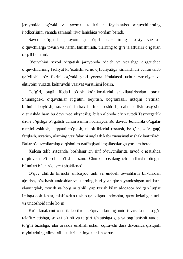 jarayonida  og’zaki  va  yozma  usullaridan  foydalanish  o’quvchilarning
ijodkorligini yanada samarali rivojlanishiga yordam beradi.
Savod  o’rgatish  jarayonidagi  o’qish  darslarining  asosiy  vazifasi
o’quvchilarga tovush va harfni tanishtirish, ularning to’g’ri talaffuzini o’rgatish
orqali bolalarda
O’quvchini  savod  o’rgatish  jarayonida  o’qish  va  yozishga  o’rgatishda
o’quvchilarning faoliyat ko’rsatishi va nutq faoliyatiga kirishishlari uchun talab
qo’yilishi,  o’z  fikrini  og’zaki  yoki  yozma  ifodalashi  uchun  zaruriyat  va
ehtiyojni yuzaga keltiruvchi vaziyat yaratilishi lozim.
To’g’ri,  ongli,  ifodali  o’qish  ko’nikmalarini  shakllantirishdan  iborat.
Shuningdek,  o’quvchilar  lug’atini  boyitish,  bog’lanishli  nutqini  o’stirish,
bilimini  boyitish,  tafakkurini  shakllantirish,  eshitish,  qabul  qilish  sezgisini
o’stirishda ham bu davr mas’uliyatliligi bilan alohida o’rin tutadi.Tayyorgarlik
davri o’qishga o’rgatish uchun zamin hozirlaydi. Bu davrda bolalarda o’zgalar
nutqini eshitish, diqqatni to’plash, til birliklarini (tovush, bo’g’in, so’z, gap)
farqlash, ajratish, ularning vazifalarini anglash kabi xususiyatlar shakllantiriladi.
Bular o’quvchilarning o’qishni muvaffaqiyatli egallashlariga yordam beradi.
Xulosa qilib aytganda, boshlang’ich sinf o’quvchilariga savod o’rgatishda
o’qituvchi  e’tiborli  bo’lishi  lozim.  Chunki  boshlang’ich  sinflarda  olingan
bilimlari bilan o’quvchi shakllanadi.
O’quv chilrda birinchi sinfdayoq unli va undosh tovushlarni bir-biridan
ajratish, o’xshash undoshlar va ularning harfiy aniqlash yondoshgan unlilarni
shuningdek, tovush va bo’g’in tahlili gap tuzish bilan aloqador bo’lgan lug’at
imloga doir ishlar, talaffuzdan tushib qoladigan undoshlar, qator keladigan unli
va undoshoid imlo ko’ni
Ko’nikmalarini o’stirib boriladi. O’quvchilarning nutq tovushlarini to’g’ri
talaffuz etishga, so’zni o’rinli va to’g’ri ishlatishga gap va bog’lanishli nutqqa
to’g’ri tuzishga, ular orasida erishish uchun oqituvchi dars davomida qiziqarli
o’yinlarining xilma-xil usullaridan foydalanish zarur.
