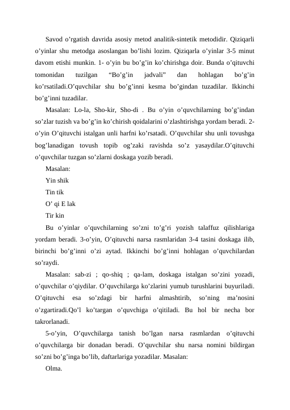 Savod o’rgatish davrida asosiy metod analitik-sintetik metodidir. Qiziqarli
o’yinlar shu metodga asoslangan bo’lishi lozim. Qiziqarla o’yinlar 3-5 minut
davom etishi munkin. 1- o’yin bu bo’g’in ko’chirishga doir. Bunda o’qituvchi
tomonidan  tuzilgan  “Bo’g’in  jadvali”  dan  hohlagan  bo’g’in
ko’rsatiladi.O’quvchilar  shu  bo’g’inni  kesma  bo’gindan  tuzadilar.  Ikkinchi
bo’g’inni tuzadilar.
Masalan:  Lo-la, Sho-kir, Sho-di  . Bu o’yin o’quvchilarning bo’g’indan
so’zlar tuzish va bo’g’in ko’chirish qoidalarini o’zlashtirishga yordam beradi. 2-
o’yin O’qituvchi istalgan unli harfni ko’rsatadi. O’quvchilar shu unli tovushga
bog’lanadigan  tovush  topib  og’zaki  ravishda  so’z  yasaydilar.O’qituvchi
o’quvchilar tuzgan so’zlarni doskaga yozib beradi.
Masalan:
Yin shik
Tin tik
O’ qi E lak
Tir kin
Bu  o’yinlar  o’quvchilarning  so’zni  to’g’ri  yozish  talaffuz  qilishlariga
yordam beradi. 3-o’yin, O’qituvchi narsa rasmlaridan 3-4 tasini doskaga ilib,
birinchi  bo’g’inni  o’zi  aytad.  Ikkinchi  bo’g’inni  hohlagan  o’quvchilardan
so’raydi.
Masalan:  sab-zi  ;  qo-shiq  ;  qa-lam,  doskaga  istalgan  so’zini  yozadi,
o’quvchilar o’qiydilar. O’quvchilarga ko’zlarini yumub turushlarini buyuriladi.
O’qituvchi  esa  so’zdagi  bir  harfni  almashtirib,  so’ning  ma’nosini
o’zgartiradi.Qo’l  ko’targan  o’quvchiga  o’qitiladi.  Bu  hol  bir  necha  bor
takrorlanadi.
5-o’yin,  O’quvchilarga  tanish  bo’lgan  narsa  rasmlardan  o’qituvchi
o’quvchilarga  bir  donadan  beradi.  O’quvchilar  shu  narsa  nomini  bildirgan
so’zni bo’g’inga bo’lib, daftarlariga yozadilar. Masalan:
Olma.
