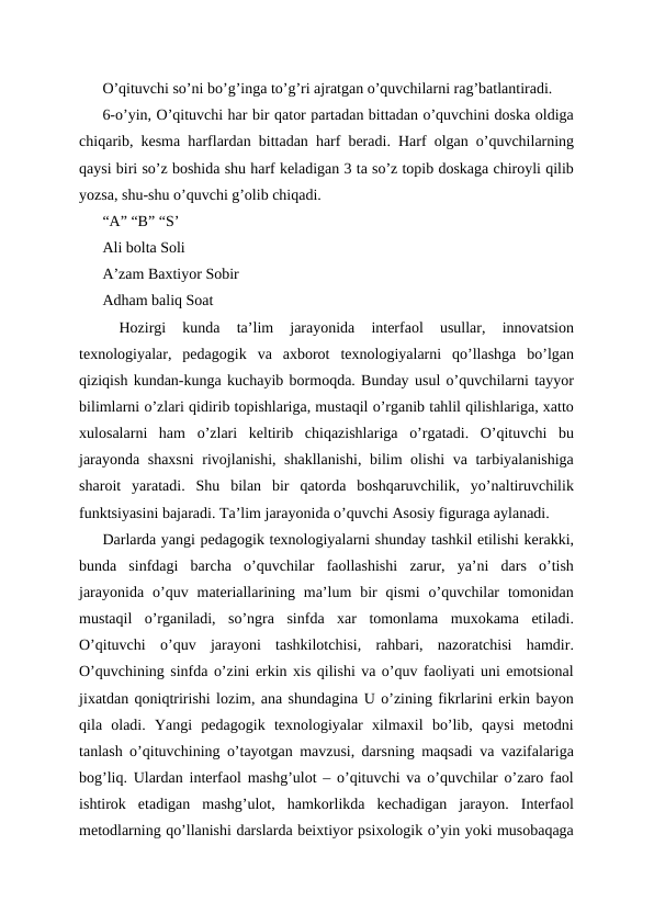 O’qituvchi so’ni bo’g’inga to’g’ri ajratgan o’quvchilarni rag’batlantiradi.
6-o’yin, O’qituvchi har bir qator partadan bittadan o’quvchini doska oldiga
chiqarib, kesma harflardan bittadan harf beradi. Harf olgan o’quvchilarning
qaysi biri so’z boshida shu harf keladigan 3 ta so’z topib doskaga chiroyli qilib
yozsa, shu-shu o’quvchi g’olib chiqadi.
“A” “B” “S’
Ali bolta Soli
A’zam Baxtiyor Sobir
Adham baliq Soat
 
Hozirgi  kunda  ta’lim  jarayonida  interfaol  usullar,  innovatsion
texnologiyalar,  pedagogik  va  axborot  texnologiyalarni  qo’llashga  bo’lgan
qiziqish kundan-kunga kuchayib bormoqda. Bunday usul o’quvchilarni tayyor
bilimlarni o’zlari qidirib topishlariga, mustaqil o’rganib tahlil qilishlariga, xatto
xulosalarni  ham  o’zlari  keltirib  chiqazishlariga  o’rgatadi.  O’qituvchi  bu
jarayonda shaxsni  rivojlanishi, shakllanishi, bilim olishi va tarbiyalanishiga
sharoit  yaratadi.  Shu  bilan  bir  qatorda  boshqaruvchilik,  yo’naltiruvchilik
funktsiyasini bajaradi. Ta’lim jarayonida o’quvchi Asosiy figuraga aylanadi.
Darlarda yangi pedagogik texnologiyalarni shunday tashkil etilishi kerakki,
bunda  sinfdagi  barcha  o’quvchilar  faollashishi  zarur,  ya’ni  dars  o’tish
jarayonida  o’quv  materiallarining  ma’lum  bir  qismi  o’quvchilar  tomonidan
mustaqil  o’rganiladi,  so’ngra  sinfda  xar  tomonlama  muxokama  etiladi.
O’qituvchi  o’quv  jarayoni  tashkilotchisi,  rahbari,  nazoratchisi  hamdir.
O’quvchining sinfda o’zini erkin xis qilishi va o’quv faoliyati uni emotsional
jixatdan qoniqtririshi lozim, ana shundagina U o’zining fikrlarini erkin bayon
qila  oladi.  Yangi  pedagogik  texnologiyalar  xilmaxil  bo’lib,  qaysi  metodni
tanlash o’qituvchining o’tayotgan mavzusi, darsning maqsadi va vazifalariga
bog’liq. Ulardan interfaol mashg’ulot – o’qituvchi va o’quvchilar o’zaro faol
ishtirok  etadigan  mashg’ulot,  hamkorlikda  kechadigan  jarayon.  Interfaol
metodlarning qo’llanishi darslarda beixtiyor psixologik o’yin yoki musobaqaga
