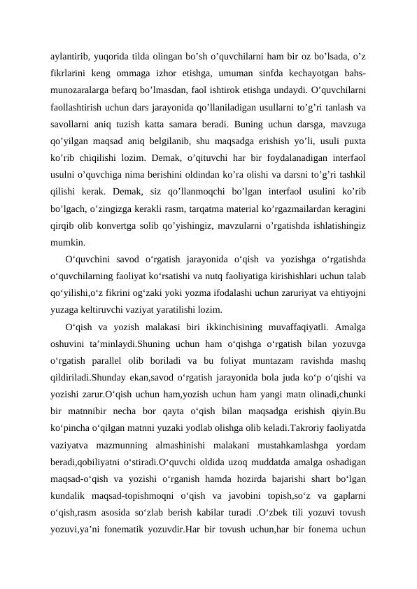 aylantirib, yuqorida tilda olingan bo’sh o’quvchilarni ham bir oz bo’lsada, o’z
fikrlarini  keng  ommaga  izhor  etishga,  umuman  sinfda  kechayotgan  bahs-
munozaralarga befarq bo’lmasdan, faol ishtirok etishga undaydi. O’quvchilarni
faollashtirish uchun dars jarayonida qo’llaniladigan usullarni to’g’ri tanlash va
savollarni aniq tuzish katta samara beradi. Buning uchun darsga, mavzuga
qo’yilgan maqsad aniq belgilanib, shu maqsadga erishish yo’li, usuli puxta
ko’rib chiqilishi  lozim. Demak, o’qituvchi har bir  foydalanadigan interfaol
usulni o’quvchiga nima berishini oldindan ko’ra olishi va darsni to’g’ri tashkil
qilishi  kerak.  Demak,  siz  qo’llanmoqchi  bo’lgan  interfaol  usulini  ko’rib
bo’lgach, o’zingizga kerakli rasm, tarqatma material ko’rgazmailardan keragini
qirqib olib konvertga solib qo’yishingiz, mavzularni o’rgatishda ishlatishingiz
mumkin.
O‘quvchini  savod  o‘rgatish  jarayonida  o‘qish  va  yozishga  o‘rgatishda
o‘quvchilarning faoliyat ko‘rsatishi va nutq faoliyatiga kirishishlari uchun talab
qo‘yilishi,o‘z fikrini og‘zaki yoki yozma ifodalashi uchun zaruriyat va ehtiyojni
yuzaga keltiruvchi vaziyat yaratilishi lozim.
O‘qish  va  yozish  malakasi  biri  ikkinchisining  muvaffaqiyatli.  Amalga
oshuvini  ta’minlaydi.Shuning  uchun  ham  o‘qishga  o‘rgatish  bilan  yozuvga
o‘rgatish  parallel  olib  boriladi  va  bu  foliyat  muntazam  ravishda  mashq
qildiriladi.Shunday ekan,savod o‘rgatish jarayonida bola juda ko‘p o‘qishi va
yozishi zarur.O‘qish uchun ham,yozish uchun ham yangi matn olinadi,chunki
bir  matnnibir  necha  bor  qayta  o‘qish  bilan  maqsadga  erishish  qiyin.Bu
ko‘pincha o‘qilgan matnni yuzaki yodlab olishga olib keladi.Takroriy faoliyatda
vaziyatva  mazmunning  almashinishi  malakani  mustahkamlashga  yordam
beradi,qobiliyatni o‘stiradi.O‘quvchi oldida uzoq muddatda amalga oshadigan
maqsad-o‘qish  va  yozishi  o‘rganish  hamda  hozirda  bajarishi  shart  bo‘lgan
kundalik  maqsad-topishmoqni  o‘qish  va  javobini  topish,so‘z  va  gaplarni
o‘qish,rasm asosida so‘zlab berish kabilar turadi .O‘zbek tili yozuvi tovush
yozuvi,ya’ni fonematik yozuvdir.Har bir tovush uchun,har bir fonema uchun
