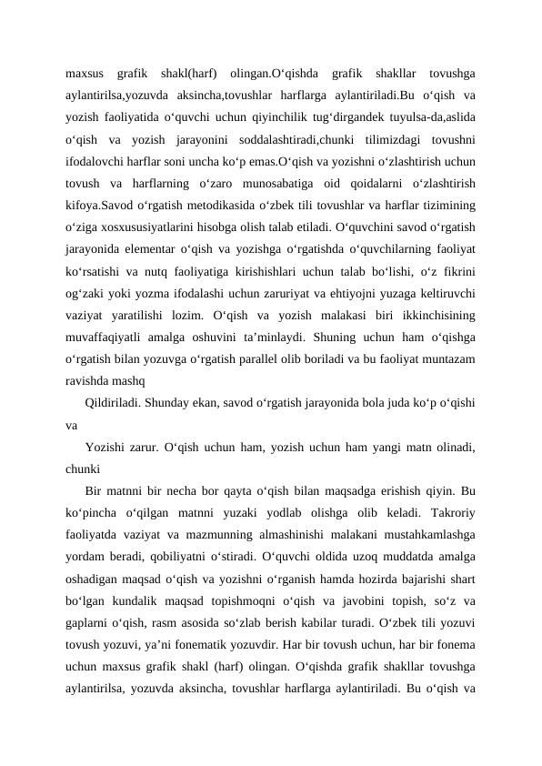 maxsus  grafik  shakl(harf)  olingan.O‘qishda  grafik  shakllar  tovushga
aylantirilsa,yozuvda  aksincha,tovushlar  harflarga  aylantiriladi.Bu  o‘qish  va
yozish faoliyatida o‘quvchi uchun qiyinchilik tug‘dirgandek tuyulsa-da,aslida
o‘qish  va  yozish  jarayonini  soddalashtiradi,chunki  tilimizdagi  tovushni
ifodalovchi harflar soni uncha ko‘p emas.O‘qish va yozishni o‘zlashtirish uchun
tovush  va  harflarning  o‘zaro  munosabatiga  oid  qoidalarni  o‘zlashtirish
kifoya.Savod o‘rgatish metodikasida o‘zbek tili tovushlar va harflar tizimining
o‘ziga xosxususiyatlarini hisobga olish talab etiladi. O‘quvchini savod o‘rgatish
jarayonida elementar o‘qish va yozishga o‘rgatishda o‘quvchilarning faoliyat
ko‘rsatishi va nutq faoliyatiga kirishishlari uchun talab bo‘lishi, o‘z fikrini
og‘zaki yoki yozma ifodalashi uchun zaruriyat va ehtiyojni yuzaga keltiruvchi
vaziyat  yaratilishi  lozim.  Oʻqish  va  yozish  malakasi  biri  ikkinchisining
muvaffaqiyatli  amalga  oshuvini  ta’minlaydi.  Shuning  uchun  ham  o‘qishga
o‘rgatish bilan yozuvga o‘rgatish parallel olib boriladi va bu faoliyat muntazam
ravishda mashq 
Qildiriladi. Shunday ekan, savod o‘rgatish jarayonida bola juda ko‘p o‘qishi
va 
Yozishi zarur. O‘qish uchun ham, yozish uchun ham yangi matn olinadi,
chunki 
Bir matnni bir necha bor qayta o‘qish bilan maqsadga erishish qiyin. Bu
ko‘pincha  o‘qilgan  matnni  yuzaki  yodlab  olishga  olib  keladi.  Takroriy
faoliyatda vaziyat  va mazmunning almashinishi  malakani mustahkamlashga
yordam beradi, qobiliyatni o‘stiradi. O‘quvchi oldida uzoq muddatda amalga
oshadigan maqsad o‘qish va yozishni o‘rganish hamda hozirda bajarishi shart
bo‘lgan  kundalik  maqsad  topishmoqni  o‘qish  va  javobini  topish,  so‘z  va
gaplarni o‘qish, rasm asosida so‘zlab berish kabilar turadi. O‘zbek tili yozuvi
tovush yozuvi, ya’ni fonematik yozuvdir. Har bir tovush uchun, har bir fonema
uchun maxsus grafik shakl (harf) olingan. O‘qishda grafik shakllar tovushga
aylantirilsa, yozuvda aksincha, tovushlar harflarga aylantiriladi. Bu o‘qish va
