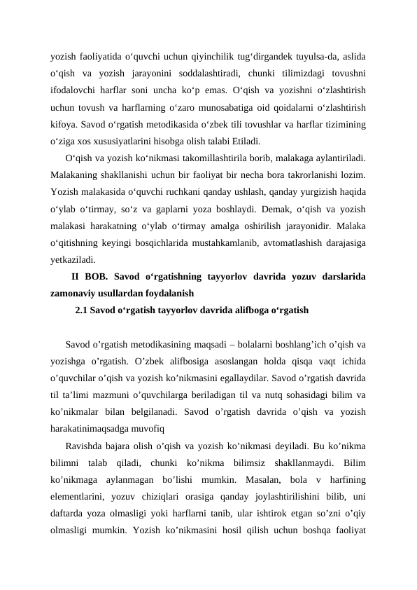 yozish faoliyatida o‘quvchi uchun qiyinchilik tug‘dirgandek tuyulsa-da, aslida
o‘qish  va  yozish  jarayonini  soddalashtiradi,  chunki  tilimizdagi  tovushni
ifodalovchi harflar soni  uncha ko‘p emas. O‘qish va yozishni o‘zlashtirish
uchun tovush va harflarning o‘zaro munosabatiga oid qoidalarni o‘zlashtirish
kifoya. Savod o‘rgatish metodikasida o‘zbek tili tovushlar va harflar tizimining
o‘ziga xos xususiyatlarini hisobga olish talabi Etiladi.
O‘qish va yozish ko‘nikmasi takomillashtirila borib, malakaga aylantiriladi.
Malakaning shakllanishi uchun bir faoliyat bir necha bora takrorlanishi lozim.
Yozish malakasida o‘quvchi ruchkani qanday ushlash, qanday yurgizish haqida
o‘ylab o‘tirmay, so‘z va gaplarni yoza boshlaydi. Demak, o‘qish va yozish
malakasi harakatning o‘ylab o‘tirmay amalga oshirilish jarayonidir. Malaka
o‘qitishning keyingi bosqichlarida mustahkamlanib, avtomatlashish darajasiga
yetkaziladi. 
 II  BOB.  Savod  oʻrgatishning  tayyorlov  davrida  yozuv  darslarida
zamonaviy usullardan foydalanish 
    2.1 Savod oʻrgatish tayyorlov davrida alifboga oʻrgatish
Savod o’rgatish metodikasining maqsadi – bolalarni boshlang’ich o’qish va
yozishga  o’rgatish.  O’zbek  alifbosiga  asoslangan  holda  qisqa  vaqt  ichida
o’quvchilar o’qish va yozish ko’nikmasini egallaydilar. Savod o’rgatish davrida
til ta’limi mazmuni o’quvchilarga beriladigan til va nutq sohasidagi bilim va
ko’nikmalar  bilan  belgilanadi.  Savod  o’rgatish  davrida  o’qish  va  yozish
harakatinimaqsadga muvofiq
Ravishda bajara olish o’qish va yozish ko’nikmasi deyiladi. Bu ko’nikma
bilimni  talab  qiladi,  chunki  ko’nikma  bilimsiz  shakllanmaydi.  Bilim
ko’nikmaga  aylanmagan  bo’lishi  mumkin.  Masalan,  bola  v  harfining
elementlarini,  yozuv  chiziqlari  orasiga  qanday  joylashtirilishini  bilib,  uni
daftarda yoza olmasligi yoki harflarni tanib, ular ishtirok etgan so’zni o’qiy
olmasligi mumkin. Yozish ko’nikmasini  hosil  qilish uchun boshqa faoliyat

