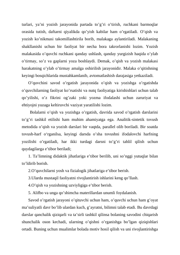 turlari, ya’ni  yozish jarayonida partada to’g’ri  o’tirish, ruchkani  barmoqlar
orasida tutish, daftarni qiyalikda qo’yish kabilar ham o’rgatiladi. O’qish va
yozish ko’nikmasi takomillashtirila borib, malakaga aylantiriladi. Malakaning
shakllanishi  uchun  bir  faoliyat  bir  necha  bora  takrorlanishi  lozim.  Yozish
malakasida o’quvchi ruchkani qanday ushlash, qanday yurgizish haqida o’ylab
o’tirmay, so’z va gaplarni yoza boshlaydi. Demak, o’qish va yozish malakasi
harakatning o’ylab o’tirmay amalga oshirilish jarayonidir. Malaka o’qitishning
keyingi bosqichlarida mustahkamlanib, avtomatlashish darajasiga yetkaziladi.
O’quvchini  savod  o’rgatish  jarayonida  o’qish  va  yozishga  o’rgatishda
o’quvchilarning faoliyat ko’rsatishi va nutq faoliyatiga kirishishlari uchun talab
qo’yilishi,  o’z  fikrini  og’zaki  yoki  yozma  ifodalashi  uchun  zaruriyat  va
ehtiyojni yuzaga keltiruvchi vaziyat yaratilishi lozim.
 Bolalarni o’qish va yozishga o’rgatish, davrida savod o’rgatish darslarini
to’g’ri tashkil etilishi ham muhim ahamiyatga ega. Analitik-sintetik tovush
metodida o’qish va yozish darslari bir vaqtda, parallel olib boriladi. Bir soatda
tovush-harf  oʻrganilsa,  keyingi  darsda  o’sha  tovushni  ifodalovchi  harfning
yozilishi  o’rgatiladi,  har  ikki  turdagi  darsni  to’g’ri  tahlil  qilish  uchun
quydagilarga e’tibor beriladi;
1. Ta’limning didaktik jihatlariga e’tibor berilib, uni so’nggi yutuqlar bilan
to’ldirib borish.
2.O’quvchilarni yosh va fizialogik jihatlariga e’tibor berish.
3.Ularda mustaqil faoliyatni rivojlantirish ishlarini keng qo’llash.
4.O’qish va yozishning uzviyligiga e’tibor berish.
5. Alifbo va unga qo’shimcha materillardan unumli foydalanish. 
Savod o’rgatish jarayoni o’qituvchi uchun ham, o’quvchi uchun ham g’oyat
ma’suliyatli davr bo’lib ulardan kuch, g’ayratni, bilimni talab etadi. Bu davrdagi
darslar qanchalik qiziqarli va ta’sirli tashkil qilinsa bolaning savodini chiqarish
shunchalik oson kechadi, ularning o’qishni  o’rganishga bo’lgan qiziqishlari
ortadi. Buning uchun mualimlar bolada motiv hosil qilish va uni rivojlantirishga
