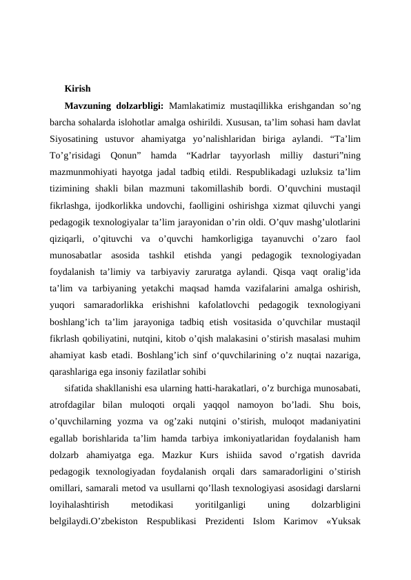 Kirish
Mavzuning dolzarbligi:  Mamlakatimiz mustaqillikka erishgandan so’ng
barcha sohalarda islohotlar amalga oshirildi. Xususan, ta’lim sohasi ham davlat
Siyosatining  ustuvor  ahamiyatga  yo’nalishlaridan  biriga  aylandi.  “Ta’lim
To’g’risidagi  Qonun”  hamda  “Kadrlar  tayyorlash  milliy  dasturi”ning
mazmunmohiyati hayotga jadal tadbiq etildi. Respublikadagi uzluksiz ta’lim
tizimining  shakli  bilan  mazmuni  takomillashib  bordi.  O’quvchini  mustaqil
fikrlashga, ijodkorlikka undovchi, faolligini oshirishga xizmat qiluvchi yangi
pedagogik texnologiyalar ta’lim jarayonidan o’rin oldi. O’quv mashg’ulotlarini
qiziqarli,  o’qituvchi  va  o’quvchi  hamkorligiga  tayanuvchi  o’zaro  faol
munosabatlar  asosida  tashkil  etishda  yangi  pedagogik  texnologiyadan
foydalanish  ta’limiy  va  tarbiyaviy  zaruratga  aylandi.  Qisqa  vaqt  oralig’ida
ta’lim  va tarbiyaning yetakchi maqsad  hamda vazifalarini amalga oshirish,
yuqori  samaradorlikka  erishishni  kafolatlovchi  pedagogik  texnologiyani
boshlang’ich  ta’lim  jarayoniga  tadbiq  etish  vositasida  o’quvchilar  mustaqil
fikrlash qobiliyatini, nutqini, kitob o’qish malakasini o’stirish masalasi muhim
ahamiyat kasb etadi. Boshlang’ich sinf oʻquvchilarining o’z nuqtai nazariga,
qarashlariga ega insoniy fazilatlar sohibi 
sifatida shakllanishi esa ularning hatti-harakatlari, o’z burchiga munosabati,
atrofdagilar  bilan  muloqoti  orqali  yaqqol  namoyon  bo’ladi.  Shu  bois,
o’quvchilarning  yozma  va  og’zaki  nutqini  o’stirish,  muloqot  madaniyatini
egallab borishlarida ta’lim hamda tarbiya imkoniyatlaridan foydalanish ham
dolzarb  ahamiyatga  ega.  Mazkur  Kurs  ishiida  savod  o’rgatish  davrida
pedagogik  texnologiyadan  foydalanish  orqali  dars  samaradorligini  o’stirish
omillari, samarali metod va usullarni qo’llash texnologiyasi asosidagi darslarni
loyihalashtirish
 
metodikasi
 
yoritilganligi
 
uning
 
dolzarbligini
belgilaydi.O’zbekiston  Respublikasi  Prezidenti  Islom  Karimov  «Yuksak
