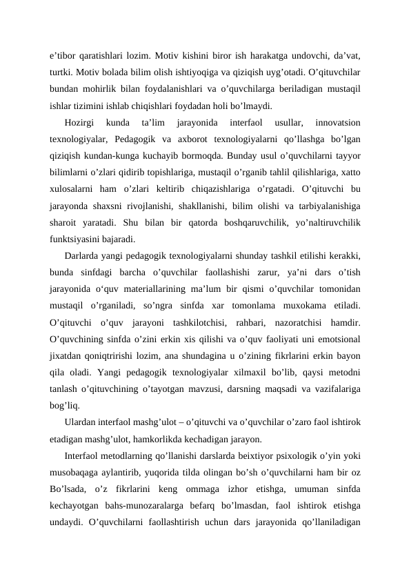 e’tibor qaratishlari lozim. Motiv kishini biror ish harakatga undovchi, da’vat,
turtki. Motiv bolada bilim olish ishtiyoqiga va qiziqish uyg’otadi. O’qituvchilar
bundan mohirlik bilan foydalanishlari va o’quvchilarga beriladigan mustaqil
ishlar tizimini ishlab chiqishlari foydadan holi bo’lmaydi.
Hozirgi  kunda  ta’lim  jarayonida  interfaol  usullar,  innovatsion
texnologiyalar,  Pedagogik  va  axborot  texnologiyalarni  qo’llashga  bo’lgan
qiziqish kundan-kunga kuchayib bormoqda. Bunday usul o’quvchilarni tayyor
bilimlarni o’zlari qidirib topishlariga, mustaqil o’rganib tahlil qilishlariga, xatto
xulosalarni  ham  o’zlari  keltirib  chiqazishlariga  o’rgatadi.  O’qituvchi  bu
jarayonda shaxsni  rivojlanishi, shakllanishi, bilim olishi va tarbiyalanishiga
sharoit  yaratadi.  Shu  bilan  bir  qatorda  boshqaruvchilik,  yo’naltiruvchilik
funktsiyasini bajaradi.
Darlarda yangi pedagogik texnologiyalarni shunday tashkil etilishi kerakki,
bunda  sinfdagi  barcha  o’quvchilar  faollashishi  zarur,  ya’ni  dars  o’tish
jarayonida  oʻquv  materiallarining  ma’lum  bir  qismi  o’quvchilar  tomonidan
mustaqil  o’rganiladi,  so’ngra  sinfda  xar  tomonlama  muxokama  etiladi.
O’qituvchi  o’quv  jarayoni  tashkilotchisi,  rahbari,  nazoratchisi  hamdir.
O’quvchining sinfda o’zini erkin xis qilishi va o’quv faoliyati uni emotsional
jixatdan qoniqtririshi lozim, ana shundagina u o’zining fikrlarini erkin bayon
qila  oladi.  Yangi  pedagogik  texnologiyalar  xilmaxil  bo’lib,  qaysi  metodni
tanlash o’qituvchining o’tayotgan mavzusi, darsning maqsadi va vazifalariga
bog’liq.
Ulardan interfaol mashg’ulot – o’qituvchi va o’quvchilar o’zaro faol ishtirok
etadigan mashg’ulot, hamkorlikda kechadigan jarayon.
Interfaol metodlarning qo’llanishi darslarda beixtiyor psixologik o’yin yoki
musobaqaga aylantirib, yuqorida tilda olingan bo’sh o’quvchilarni ham bir oz
Bo’lsada,  o’z  fikrlarini  keng  ommaga  izhor  etishga,  umuman  sinfda
kechayotgan  bahs-munozaralarga  befarq  bo’lmasdan,  faol  ishtirok  etishga
undaydi.  O’quvchilarni  faollashtirish  uchun  dars  jarayonida  qo’llaniladigan

