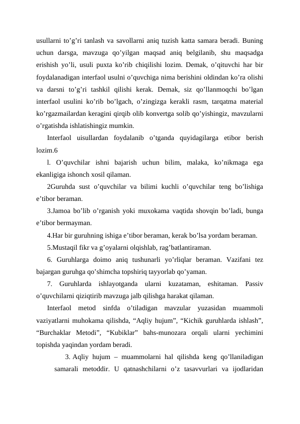 usullarni to’g’ri tanlash va savollarni aniq tuzish katta samara beradi. Buning
uchun  darsga,  mavzuga  qo’yilgan  maqsad  aniq  belgilanib,  shu  maqsadga
erishish yo’li, usuli puxta ko’rib chiqilishi lozim. Demak, o’qituvchi har bir
foydalanadigan interfaol usulni o’quvchiga nima berishini oldindan ko’ra olishi
va  darsni  to’g’ri  tashkil  qilishi  kerak.  Demak,  siz  qo’llanmoqchi  bo’lgan
interfaol usulini ko’rib bo’lgach, o’zingizga kerakli rasm, tarqatma material
ko’rgazmailardan keragini qirqib olib konvertga solib qo’yishingiz, mavzularni
o’rgatishda ishlatishingiz mumkin.
Interfaol  uisullardan  foydalanib  o’tganda  quyidagilarga  etibor  berish
lozim.6
l.  O’quvchilar  ishni  bajarish  uchun  bilim,  malaka,  ko’nikmaga  ega
ekanligiga ishonch xosil qilaman.
2Guruhda sust  o’quvchilar va bilimi kuchli  o’quvchilar teng bo’lishiga
e’tibor beraman.
3.Jamoa bo’lib o’rganish yoki muxokama vaqtida shovqin bo’ladi, bunga
e’tibor bermayman.
4.Har bir guruhning ishiga e’tibor beraman, kerak bo’lsa yordam beraman.
5.Mustaqil fikr va g’oyalarni olqishlab, rag’batlantiraman.
6.  Guruhlarga  doimo  aniq  tushunarli  yo’rliqlar  beraman.  Vazifani  tez
bajargan guruhga qo’shimcha topshiriq tayyorlab qo’yaman.
7.  Guruhlarda  ishlayotganda  ularni  kuzataman,  eshitaman.  Passiv
o’quvchilarni qiziqtirib mavzuga jalb qilishga harakat qilaman.
Interfaol  metod  sinfda  o’tiladigan  mavzular  yuzasidan  muammoli
vaziyatlarni muhokama qilishda, “Aqliy hujum”, “Kichik guruhlarda ishlash”,
“Burchaklar  Metodi”,  “Kubiklar”  bahs-munozara  orqali  ularni  yechimini
topishda yaqindan yordam beradi.
3. Aqliy hujum – muammolarni hal qilishda keng qo’llaniladigan
samarali  metoddir.  U  qatnashchilarni  o’z  tasavvurlari  va  ijodlaridan
