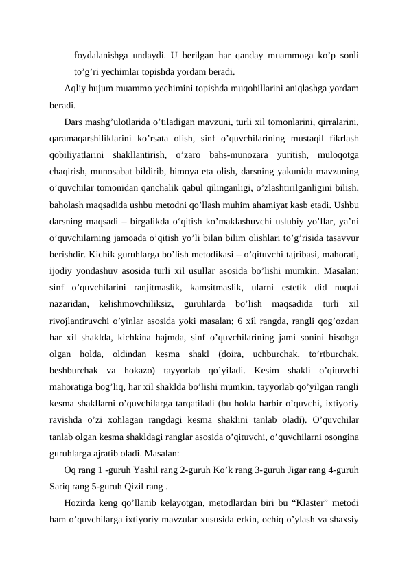 foydalanishga undaydi. U berilgan har qanday muammoga ko’p sonli
to’g’ri yechimlar topishda yordam beradi. 
Aqliy hujum muammo yechimini topishda muqobillarini aniqlashga yordam
beradi. 
Dars mashg’ulotlarida o’tiladigan mavzuni, turli xil tomonlarini, qirralarini,
qaramaqarshiliklarini  ko’rsata  olish,  sinf  o’quvchilarining  mustaqil  fikrlash
qobiliyatlarini  shakllantirish,  o’zaro  bahs-munozara  yuritish,  muloqotga
chaqirish, munosabat bildirib, himoya eta olish, darsning yakunida mavzuning
o’quvchilar tomonidan qanchalik qabul qilinganligi, o’zlashtirilganligini bilish,
baholash maqsadida ushbu metodni qo’llash muhim ahamiyat kasb etadi. Ushbu
darsning maqsadi – birgalikda oʻqitish ko’maklashuvchi uslubiy yo’llar, ya’ni
o’quvchilarning jamoada o’qitish yo’li bilan bilim olishlari to’g’risida tasavvur
berishdir. Kichik guruhlarga bo’lish metodikasi – o’qituvchi tajribasi, mahorati,
ijodiy yondashuv asosida turli xil usullar asosida bo’lishi mumkin. Masalan:
sinf  o’quvchilarini  ranjitmaslik,  kamsitmaslik,  ularni  estetik  did  nuqtai
nazaridan,  kelishmovchiliksiz,  guruhlarda  bo’lish  maqsadida  turli  xil
rivojlantiruvchi o’yinlar asosida yoki masalan; 6 xil rangda, rangli qog’ozdan
har xil shaklda, kichkina hajmda, sinf o’quvchilarining jami sonini hisobga
olgan  holda,  oldindan  kesma  shakl  (doira,  uchburchak,  to’rtburchak,
beshburchak  va  hokazo)  tayyorlab  qo’yiladi.  Kesim  shakli  o’qituvchi
mahoratiga bog’liq, har xil shaklda bo’lishi mumkin. tayyorlab qo’yilgan rangli
kesma shakllarni o’quvchilarga tarqatiladi (bu holda harbir o’quvchi, ixtiyoriy
ravishda  o’zi  xohlagan  rangdagi  kesma  shaklini  tanlab  oladi).  O’quvchilar
tanlab olgan kesma shakldagi ranglar asosida o’qituvchi, o’quvchilarni osongina
guruhlarga ajratib oladi. Masalan:
Oq rang 1 -guruh Yashil rang 2-guruh Ko’k rang 3-guruh Jigar rang 4-guruh
Sariq rang 5-guruh Qizil rang .
Hozirda keng qo’llanib kelayotgan, metodlardan biri bu “Klaster” metodi
ham o’quvchilarga ixtiyoriy mavzular xususida erkin, ochiq o’ylash va shaxsiy
