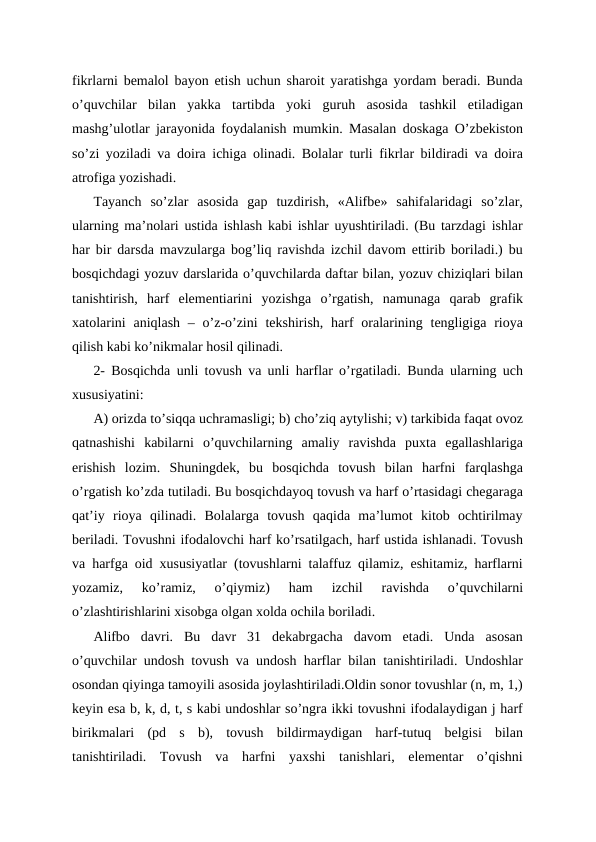 fikrlarni bemalol bayon etish uchun sharoit yaratishga yordam beradi. Bunda
o’quvchilar  bilan  yakka  tartibda  yoki  guruh  asosida  tashkil  etiladigan
mashg’ulotlar jarayonida foydalanish mumkin. Masalan doskaga O’zbekiston
so’zi yoziladi va doira ichiga olinadi. Bolalar turli fikrlar bildiradi va doira
atrofiga yozishadi.
Tayanch  so’zlar  asosida  gap  tuzdirish,  «Alifbe»  sahifalaridagi  so’zlar,
ularning ma’nolari ustida ishlash kabi ishlar uyushtiriladi. (Bu tarzdagi ishlar
har bir darsda mavzularga bog’liq ravishda izchil davom ettirib boriladi.) bu
bosqichdagi yozuv darslarida o’quvchilarda daftar bilan, yozuv chiziqlari bilan
tanishtirish,  harf  elementiarini  yozishga  o’rgatish,  namunaga  qarab  grafik
xatolarini  aniqlash  – o’z-o’zini  tekshirish, harf  oralarining tengligiga  rioya
qilish kabi ko’nikmalar hosil qilinadi.
2- Bosqichda unli tovush va unli harflar o’rgatiladi. Bunda ularning uch
xususiyatini: 
A) orizda to’siqqa uchramasligi; b) cho’ziq aytylishi; v) tarkibida faqat ovoz
qatnashishi  kabilarni  o’quvchilarning  amaliy  ravishda  puxta  egallashlariga
erishish  lozim.  Shuningdek,  bu  bosqichda  tovush  bilan  harfni  farqlashga
o’rgatish ko’zda tutiladi. Bu bosqichdayoq tovush va harf o’rtasidagi chegaraga
qat’iy  rioya  qilinadi.  Bolalarga  tovush  qaqida  ma’lumot  kitob  ochtirilmay
beriladi. Tovushni ifodalovchi harf ko’rsatilgach, harf ustida ishlanadi. Tovush
va harfga oid xususiyatlar (tovushlarni talaffuz qilamiz, eshitamiz, harflarni
yozamiz,  ko’ramiz,  o’qiymiz)  ham  izchil  ravishda  o’quvchilarni
o’zlashtirishlarini xisobga olgan xolda ochila boriladi.
Alifbo  davri.  Bu  davr  31  dekabrgacha  davom  etadi.  Unda  asosan
o’quvchilar undosh tovush va undosh harflar bilan tanishtiriladi. Undoshlar
osondan qiyinga tamoyili asosida joylashtiriladi.Oldin sonor tovushlar (n, m, 1,)
keyin esa b, k, d, t, s kabi undoshlar so’ngra ikki tovushni ifodalaydigan j harf
birikmalari  (pd  s  b),  tovush  bildirmaydigan  harf-tutuq  belgisi  bilan
tanishtiriladi.  Tovush  va  harfni  yaxshi  tanishlari,  elementar  o’qishni
