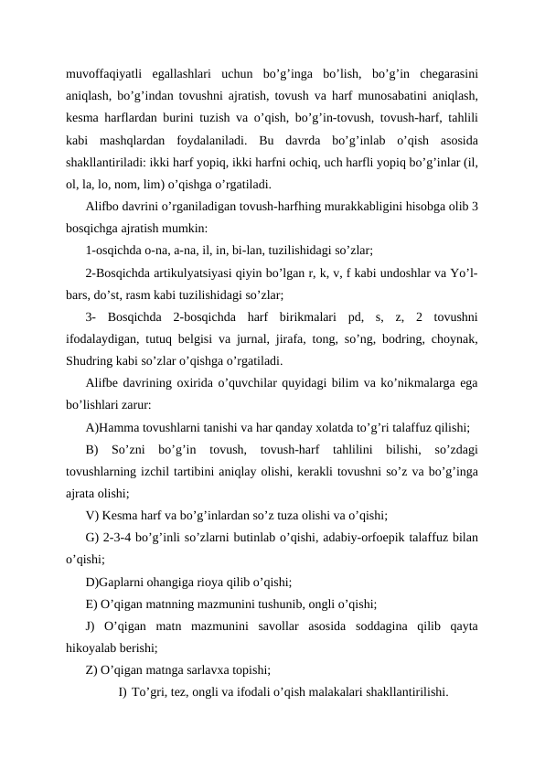 muvoffaqiyatli  egallashlari  uchun  bo’g’inga  bo’lish,  bo’g’in  chegarasini
aniqlash, bo’g’indan tovushni ajratish, tovush va harf munosabatini aniqlash,
kesma harflardan burini tuzish va o’qish, bo’g’in-tovush, tovush-harf, tahlili
kabi  mashqlardan  foydalaniladi.  Bu  davrda  bo’g’inlab  o’qish  asosida
shakllantiriladi: ikki harf yopiq, ikki harfni ochiq, uch harfli yopiq bo’g’inlar (il,
ol, la, lo, nom, lim) o’qishga o’rgatiladi.
Alifbo davrini o’rganiladigan tovush-harfhing murakkabligini hisobga olib 3
bosqichga ajratish mumkin:
1-osqichda o-na, a-na, il, in, bi-lan, tuzilishidagi so’zlar;
2-Bosqichda artikulyatsiyasi qiyin bo’lgan r, k, v, f kabi undoshlar va Yo’l-
bars, do’st, rasm kabi tuzilishidagi so’zlar;
3-  Bosqichda  2-bosqichda  harf  birikmalari  pd,  s,  z,  2  tovushni
ifodalaydigan, tutuq belgisi va jurnal, jirafa, tong, so’ng, bodring, choynak,
Shudring kabi so’zlar o’qishga o’rgatiladi.
Alifbe davrining oxirida o’quvchilar quyidagi bilim va ko’nikmalarga ega
bo’lishlari zarur:
A)Hamma tovushlarni tanishi va har qanday xolatda to’g’ri talaffuz qilishi;
B)  So’zni  bo’g’in  tovush,  tovush-harf  tahlilini  bilishi,  so’zdagi
tovushlarning izchil tartibini aniqlay olishi, kerakli tovushni so’z va bo’g’inga
ajrata olishi;
V) Kesma harf va bo’g’inlardan so’z tuza olishi va o’qishi;
G) 2-3-4 bo’g’inli so’zlarni butinlab o’qishi, adabiy-orfoepik talaffuz bilan
o’qishi;
D)Gaplarni ohangiga rioya qilib o’qishi;
E) O’qigan matnning mazmunini tushunib, ongli o’qishi;
J)  O’qigan  matn  mazmunini  savollar  asosida  soddagina  qilib  qayta
hikoyalab berishi;
Z) O’qigan matnga sarlavxa topishi;
I) To’gri, tez, ongli va ifodali o’qish malakalari shakllantirilishi.
