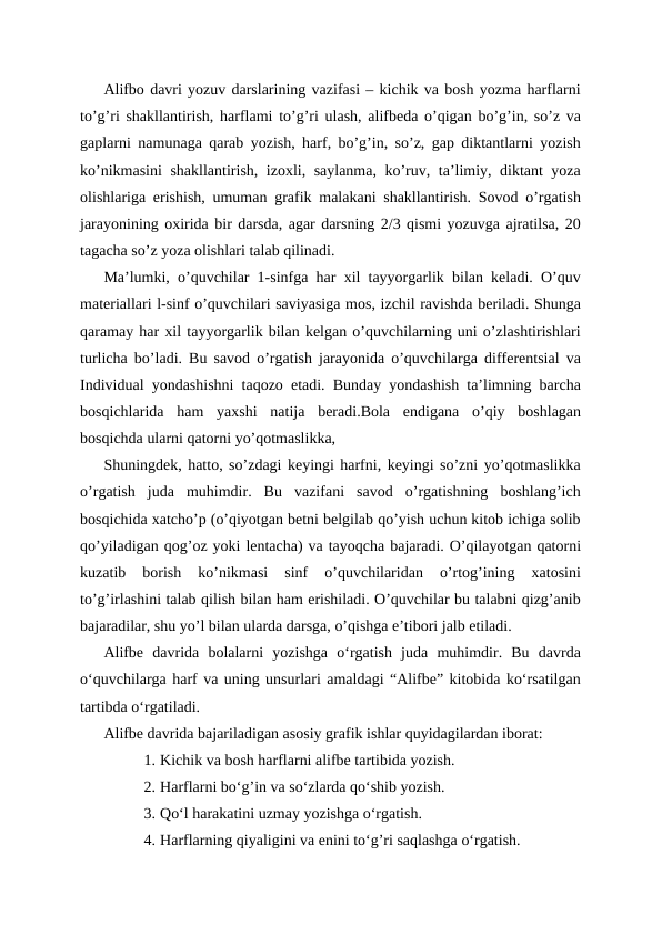 Alifbo davri yozuv darslarining vazifasi – kichik va bosh yozma harflarni
to’g’ri shakllantirish, harflami to’g’ri ulash, alifbeda o’qigan bo’g’in, so’z va
gaplarni namunaga qarab yozish, harf, bo’g’in, so’z, gap diktantlarni yozish
ko’nikmasini  shakllantirish, izoxli, saylanma, ko’ruv, ta’limiy, diktant yoza
olishlariga erishish, umuman grafik malakani shakllantirish. Sovod o’rgatish
jarayonining oxirida bir darsda, agar darsning 2/3 qismi yozuvga ajratilsa, 20
tagacha so’z yoza olishlari talab qilinadi.
Ma’lumki, o’quvchilar 1-sinfga har xil tayyorgarlik bilan keladi. O’quv
materiallari l-sinf o’quvchilari saviyasiga mos, izchil ravishda beriladi. Shunga
qaramay har xil tayyorgarlik bilan kelgan o’quvchilarning uni o’zlashtirishlari
turlicha bo’ladi. Bu savod o’rgatish jarayonida o’quvchilarga differentsial va
Individual yondashishni taqozo etadi. Bunday yondashish ta’limning barcha
bosqichlarida  ham  yaxshi  natija  beradi.Bola  endigana  o’qiy  boshlagan
bosqichda ularni qatorni yo’qotmaslikka, 
Shuningdek, hatto, so’zdagi keyingi harfni, keyingi so’zni yo’qotmaslikka
o’rgatish  juda  muhimdir.  Bu  vazifani  savod  o’rgatishning  boshlang’ich
bosqichida xatcho’p (o’qiyotgan betni belgilab qo’yish uchun kitob ichiga solib
qo’yiladigan qog’oz yoki lentacha) va tayoqcha bajaradi. O’qilayotgan qatorni
kuzatib  borish  ko’nikmasi  sinf  o’quvchilaridan  o’rtog’ining  xatosini
to’g’irlashini talab qilish bilan ham erishiladi. O’quvchilar bu talabni qizg’anib
bajaradilar, shu yo’l bilan ularda darsga, o’qishga e’tibori jalb etiladi.
Alifbe  davrida  bolalarni  yozishga  o‘rgatish  juda  muhimdir.  Bu  davrda
oʻquvchilarga harf va uning unsurlari amaldagi “Alifbe” kitobida ko‘rsatilgan
tartibda o‘rgatiladi.
Alifbe davrida bajariladigan asosiy grafik ishlar quyidagilardan iborat:
1. Kichik va bosh harflarni alifbe tartibida yozish.
2. Harflarni bo‘g’in va so‘zlarda qo‘shib yozish.
3. Qo‘l harakatini uzmay yozishga o‘rgatish.
4. Harflarning qiyaligini va enini to‘g’ri saqlashga o‘rgatish.

