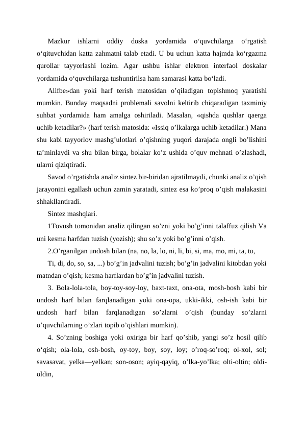 Mazkur  ishlarni  oddiy  doska  yordamida  o‘quvchilarga  o‘rgatish
o‘qituvchidan katta zahmatni talab etadi. U bu uchun katta hajmda ko‘rgazma
qurollar  tayyorlashi  lozim.  Agar  ushbu  ishlar  elektron  interfaol  doskalar
yordamida o‘quvchilarga tushuntirilsa ham samarasi katta bo‘ladi.
Alifbe»dan  yoki  harf  terish  matosidan  o’qiladigan  topishmoq  yaratishi
mumkin. Bunday maqsadni problemali savolni keltirib chiqaradigan taxminiy
suhbat  yordamida ham  amalga oshiriladi. Masalan,  «qishda qushlar  qaerga
uchib ketadilar?» (harf terish matosida: «Issiq o’lkalarga uchib ketadilar.) Mana
shu kabi tayyorlov mashg’ulotlari o’qishning yuqori darajada ongli bo’lishini
ta’minlaydi va shu bilan birga, bolalar ko’z ushida o’quv mehnati o’zlashadi,
ularni qiziqtiradi.
Savod o’rgatishda analiz sintez bir-biridan ajratilmaydi, chunki analiz o’qish
jarayonini egallash uchun zamin yaratadi, sintez esa ko’proq o’qish malakasini
shhakllantiradi.
Sintez mashqlari.
1Tovush tomonidan analiz qilingan so’zni yoki bo’g’inni talaffuz qilish Va
uni kesma harfdan tuzish (yozish); shu so’z yoki bo’g’inni o’qish.
2.O’rganilgan undosh bilan (na, no, la, lo, ni, li, bi, si, ma, mo, mi, ta, to, 
Ti, di, do, so, sa, ...) bo’g’in jadvalini tuzish; bo’g’in jadvalini kitobdan yoki
matndan o’qish; kesma harflardan bo’g’in jadvalini tuzish.
3. Bola-lola-tola, boy-toy-soy-loy, baxt-taxt, ona-ota, mosh-bosh kabi bir
undosh  harf  bilan  farqlanadigan  yoki  ona-opa,  ukki-ikki,  osh-ish  kabi  bir
undosh  harf  bilan  farqlanadigan  so’zlarni  o’qish  (bunday  so’zlarni
o’quvchilarning o’zlari topib o’qishlari mumkin).
4. So’zning boshiga yoki oxiriga bir harf qo’shib, yangi so’z hosil qilib
oʻqish;  ola-lola, osh-bosh,  oy-toy, boy,  soy,  loy;  o’roq-so’roq;  ol-xol, sol;
savasavat, yelka—yelkan; son-oson; ayiq-qayiq, o’lka-yo’lka; olti-oltin; oldi-
oldin,
