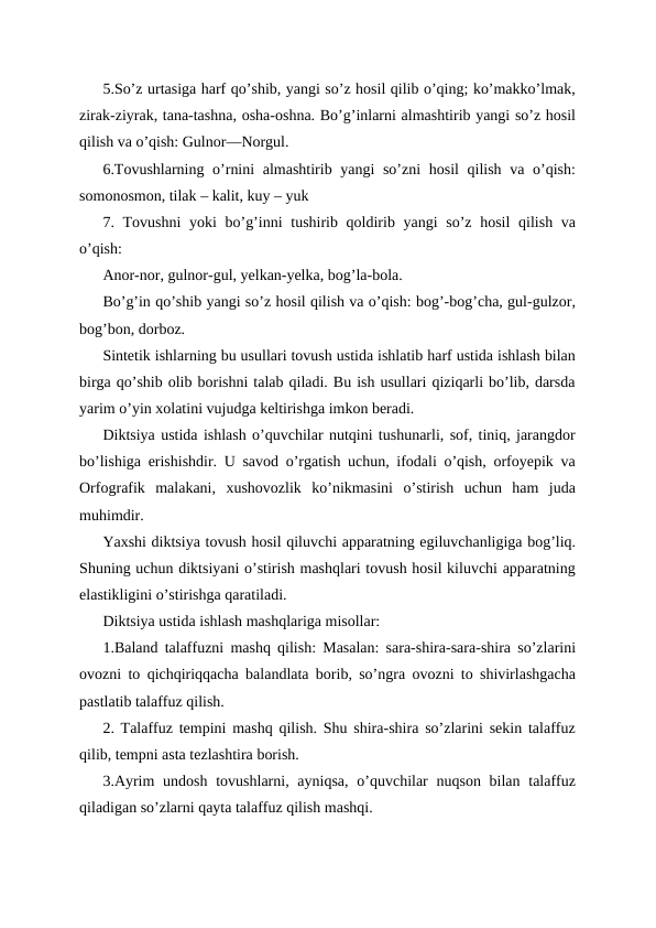 5.So’z urtasiga harf qo’shib, yangi so’z hosil qilib o’qing; ko’makko’lmak,
zirak-ziyrak, tana-tashna, osha-oshna. Bo’g’inlarni almashtirib yangi so’z hosil
qilish va o’qish: Gulnor—Norgul. 
6.Tovushlarning o’rnini  almashtirib yangi  so’zni  hosil qilish va o’qish:
somonosmon, tilak – kalit, kuy – yuk
7. Tovushni  yoki bo’g’inni  tushirib qoldirib yangi so’z hosil  qilish va
o’qish: 
Anor-nor, gulnor-gul, yelkan-yelka, bog’la-bola.
Bo’g’in qo’shib yangi so’z hosil qilish va o’qish: bog’-bog’cha, gul-gulzor,
bog’bon, dorboz. 
Sintetik ishlarning bu usullari tovush ustida ishlatib harf ustida ishlash bilan
birga qo’shib olib borishni talab qiladi. Bu ish usullari qiziqarli bo’lib, darsda
yarim o’yin xolatini vujudga keltirishga imkon beradi.
Diktsiya ustida ishlash o’quvchilar nutqini tushunarli, sof, tiniq, jarangdor
bo’lishiga erishishdir. U savod o’rgatish uchun, ifodali o’qish, orfoyepik va
Orfografik  malakani,  xushovozlik  ko’nikmasini  o’stirish  uchun  ham  juda
muhimdir. 
Yaxshi diktsiya tovush hosil qiluvchi apparatning egiluvchanligiga bog’liq.
Shuning uchun diktsiyani o’stirish mashqlari tovush hosil kiluvchi apparatning
elastikligini o’stirishga qaratiladi.
Diktsiya ustida ishlash mashqlariga misollar:
1.Baland talaffuzni mashq qilish: Masalan: sara-shira-sara-shira so’zlarini
ovozni to qichqiriqqacha balandlata borib, so’ngra ovozni to shivirlashgacha
pastlatib talaffuz qilish.
2. Talaffuz tempini mashq qilish. Shu shira-shira so’zlarini sekin talaffuz
qilib, tempni asta tezlashtira borish.
3.Ayrim  undosh  tovushlarni, ayniqsa,  o’quvchilar  nuqson bilan talaffuz
qiladigan so’zlarni qayta talaffuz qilish mashqi.
