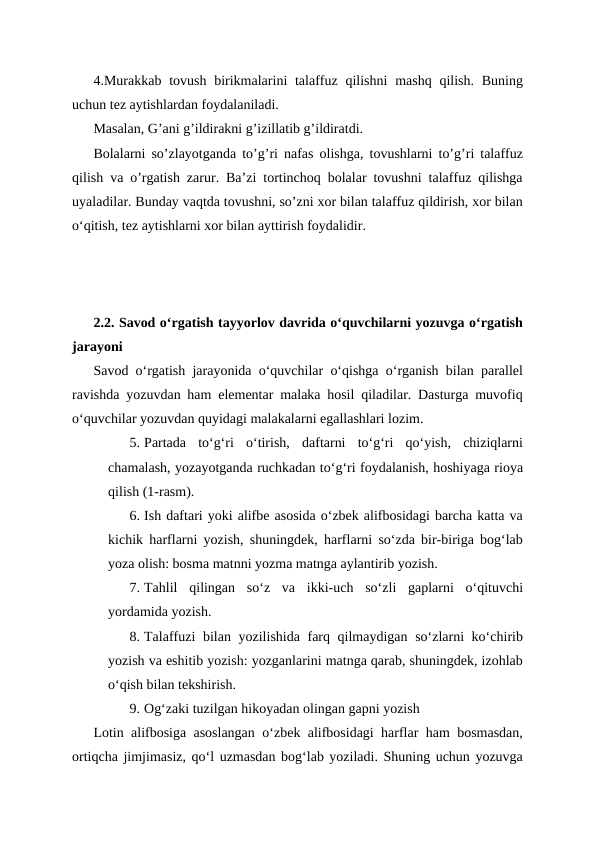4.Murakkab tovush birikmalarini  talaffuz  qilishni  mashq qilish. Buning
uchun tez aytishlardan foydalaniladi.
Masalan, G’ani g’ildirakni g’izillatib g’ildiratdi.
Bolalarni so’zlayotganda to’g’ri nafas olishga, tovushlarni to’g’ri talaffuz
qilish va o’rgatish zarur. Ba’zi tortinchoq bolalar tovushni talaffuz qilishga
uyaladilar. Bunday vaqtda tovushni, so’zni xor bilan talaffuz qildirish, xor bilan
oʻqitish, tez aytishlarni xor bilan ayttirish foydalidir.
2.2. Savod oʻrgatish tayyorlov davrida oʻquvchilarni yozuvga oʻrgatish
jarayoni
Savod o‘rgatish jarayonida o‘quvchilar o‘qishga o‘rganish bilan parallel
ravishda yozuvdan ham elementar malaka hosil qiladilar. Dasturga muvofiq
o‘quvchilar yozuvdan quyidagi malakalarni egallashlari lozim.
5. Partada  to‘g‘ri  o‘tirish,  daftarni  to‘g‘ri  qo‘yish,  chiziqlarni
chamalash, yozayotganda ruchkadan to‘g‘ri foydalanish, hoshiyaga rioya
qilish (1-rasm).
6. Ish daftari yoki alifbe asosida o‘zbek alifbosidagi barcha katta va
kichik harflarni yozish, shuningdek, harflarni so‘zda bir-biriga bog‘lab
yoza olish: bosma matnni yozma matnga aylantirib yozish.
7. Tahlil  qilingan  so‘z  va  ikki-uch  so‘zli  gaplarni  o‘qituvchi
yordamida yozish.
8. Talaffuzi bilan yozilishida farq qilmaydigan so‘zlarni  ko‘chirib
yozish va eshitib yozish: yozganlarini matnga qarab, shuningdek, izohlab
o‘qish bilan tekshirish.
9. Og‘zaki tuzilgan hikoyadan olingan gapni yozish
Lotin alifbosiga asoslangan o‘zbek alifbosidagi harflar ham bosmasdan,
ortiqcha jimjimasiz, qo‘l uzmasdan bog‘lab yoziladi. Shuning uchun yozuvga
