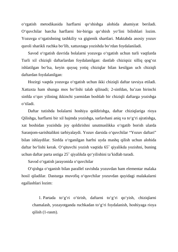 o‘rgatish  metodikasida  harflarni  qo‘shishga  alohida  ahamiyat  beriladi.
O‘quvchilar  barcha  harflarni  bir-biriga  qo‘shish  yo‘lini  bilishlari  lozim.
Yozuvga o‘rgatishning tashkiliy va gigienik shartlari. Maktabda asosiy yozuv
quroli sharikli ruchka bo‘lib, xattaxtaga yozishda bo‘rdan foydalaniladi.
Savod o‘rgatish davrida bolalarni yozuvga o‘rgatish uchun turli vaqtlarda
Turli  xil  chiziqli  daftarlardan foydalanilgan:  dastlab chiziqsiz  silliq qog‘oz
ishlatilgan  bo‘lsa,  keyin  quyuq  yotiq  chiziqlar  bilan  kesilgan  uch  chiziqli
daftardan foydalanilgan: 
Hozirgi vaqtda yozuvga o‘rgatish uchun ikki chiziqli daftar tavsiya etiladi.
Xattaxta ham shunga mos bo‘lishi talab qilinadi; 2-sinfdan, ba’zan birinchi
sinfda o‘quv yilining ikkinchi yarmidan boshlab bir chiziqli daftarga yozishga
o‘tiladi.
Daftar  tutishda  bolalarni  hoshiya  qoldirishga,  daftar  chiziqlariga  rioya
Qilishga, harflarni bir xil hajmda yozishga, sarlavhani aniq va to‘g‘ri ajratishga,
xat  boshidan  yozishda  joy  qoldirishni  unutmaslikka  o‘rgatib  borish  ularda
Saranjom-sarishtalikni tarbiyalaydi. Yozuv darsida o‘quvchilar “Yozuv daftari”
bilan ishlaydilar. Sinfda o‘rganilgan harfni uyda mashq qilish uchun alohida
daftar bo‘lishi kerak. O‘qituvchi yozish vaqtida 65˚ qiyalikda yozishni, buning
uchun daftar parta ustiga 25˚ qiyalikda qo‘yilishini ta’kidlab turadi.
Savod o‘rgatish jarayonida o‘quvchilar 
O‘qishga o‘rganish bilan parallel ravishda yozuvdan ham elementar malaka
hosil qiladilar. Dasturga muvofiq o‘quvchilar yozuvdan quyidagi malakalarni
egallashlari lozim:
1. Partada  to‘g‘ri  o‘tirish,  daftarni  to‘g‘ri  qo‘yish,  chiziqlarni
chamalash, yozayotganda ruchkadan to‘g‘ri foydalanish, hoshiyaga rioya
qilish (1-rasm).
