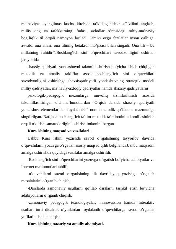 ma’naviyat  –yengilmas  kuch»  kitobida  ta’kidlaganidek:  «O’zlikni  anglash,
milliy  ong  va  tafakkurning  ifodasi,  avlodlar  o’rtasidagi  ruhiy-ma’naviy
bog’liqlik til orqali namoyon bo’ladi. Jamiki ezgu fazilatlar inson qalbiga,
avvalo, ona allasi, ona tilining betakror mo’jizasi bilan singadi. Ona tili – bu
millatning  ruhidir’’.Boshlangʻich  sinf  oʻquvchilari  savodxonligini  oshirish
jarayonida 
shaxsiy qadriyatli yondashuvni takomillashtirish boʻyicha ishlab chiqilgan
metodik  va  amaliy  takliflar  asosida:boshlangʻich  sinf  oʻquvchilari
savodxonligini  oshirishga  shaxsiyqadriyatli  yondashuvning  strategik  modeli
milliy qadriyatlar, ma’naviy-axloqiy qadriyatlar hamda shaxsiy qadriyatlarni 
psixologik-pedagogik  mezonlarga  muvofiq  tizimlashtirish  asosida
takomillashtirilgan  oid  ma’lumotlardan  “Oʻqish  darsida  shaxsiy  qadriyatli
yondashuv elementlaridan foydalanish” nomli metodik qoʻllanma mazmuniga
singdirilgan. Natijada boshlangʻich ta’lim metodik ta’minotini takomillashtirish
orqali oʻqitish samaradorligini oshirish imkonini bergan
Kurs ishining maqsad va vazifalari.
Ushbu  Kurs  ishini  yozishda  savod  o’rgatishning  tayyorlov  davrida
o’quvchilarni yozuvga o’rgatish asosiy maqsad qilib belgilandi.Ushbu maqsadni
amalga oshirishda quyidagi vazifalar amalga oshirildi.
-Boshlang’ich sinf o’quvchilarini yozuvga o’rgatish bo’yicha adabiyotlar va
Internet ma’lumotlari tahlili,
-o’quvchilarni  savod  o’rgatishning  ilk  davridayoq  yozishga  o’rgatish
masalalarini o’rganib chiqish,
-Darslarda  zamonaviy  usullarni  qo’llab  darslarni  tashkil  etish  bo’yicha
adabiyotlarni o’rganib chiqish,
-zamonaviy  pedagogik  texnologiyalar,  innnovatsion  hamda  interaktiv
usullar,  turli  didaktik  o’yinlardan  foydalanib  o’quvchilarga  savod  o’rgatish
yo’llarini ishlab chiqish.
Kurs ishining nazariy va amaliy ahamiyati.
