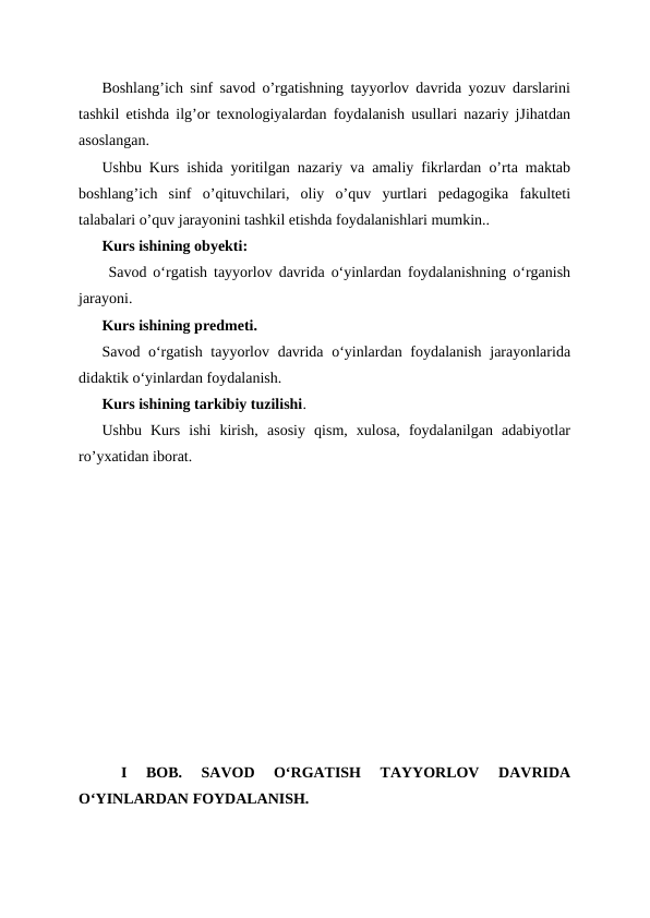 Boshlang’ich sinf savod o’rgatishning tayyorlov davrida yozuv darslarini
tashkil etishda ilg’or texnologiyalardan foydalanish usullari nazariy jJihatdan
asoslangan.
Ushbu Kurs ishida yoritilgan nazariy va amaliy fikrlardan o’rta maktab
boshlang’ich  sinf  o’qituvchilari,  oliy  o’quv  yurtlari  pedagogika  fakulteti
talabalari o’quv jarayonini tashkil etishda foydalanishlari mumkin..
Kurs ishining obyekti:
 Savod oʻrgatish tayyorlov davrida oʻyinlardan foydalanishning oʻrganish
jarayoni.
Kurs ishining predmeti.
Savod oʻrgatish tayyorlov davrida oʻyinlardan foydalanish jarayonlarida
didaktik oʻyinlardan foydalanish.
Kurs ishining tarkibiy tuzilishi.
Ushbu  Kurs  ishi  kirish,  asosiy  qism,  xulosa,  foydalanilgan  adabiyotlar
ro’yxatidan iborat.
 
I  BOB.  SAVOD  OʻRGATISH  TAYYORLOV  DAVRIDA
OʻYINLARDAN FOYDALANISH.
