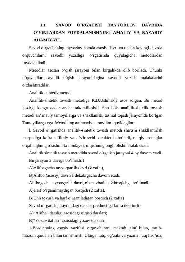 1.1
SAVOD  OʻRGATISH  TAYYORLOV  DAVRIDA
OʻYINLARDAN  FOYDALANISHNING  AMALIY VA NAZARIY
AHAMIYATI.
Savod o’rgatishning tayyorlov hamda asosiy davri va undan keyingi davrda
o’quvchilarni  savodli  yozishga  o’rgatishda  quyidagicha  metodlardan
foydalaniladi. 
Metodlar  asosan  o’qish  jarayoni  bilan  birgalikda  olib  boriladi.  Chunki
o’quvchilar  savodli  o’qish  jarayonidagina  savodli  yozish  malakalarini
o’zlashtiradilar.
Analitik- sintetik metod.
Analitik-sintetik tovush metodiga K.D.Ushinskiy asos solgan. Bu metod
hozirgi  kunga  qadar  ancha  takomillashdi.  Shu  bois  anaiitik-sintelik  tovush
metodi an’anaviy tamoyillarga va shakllanish, tashkil topish jarayonida bo’lgan
Tamoyiilarga ega. Metodning an’anaviy tamoyillari quyidagilar:
l. Savod o’rgatishda analitik-sintetik tovush metodi shaxsni shakllantirish
maqsadiga ko’ra ta’limiy va o’stiruvchi xarakterda bo’ladi, nutqiy mashqlar
orqali aqlning o’sishini ta’minlaydi, o’qishning ongli olishini talab etadi.
Analitik sintetik tovush metodida savod o’rgatish jarayoni 4 oy davom etadi.
Bu jarayon 2 davrga bo’linadi:1
A)Alifbegacha tayyorgarlik davri (2 xafta),
B)Alifbo (asosiy) davr 31 dekabrgacha davom etadi.
Alifbogacha tayyorgarlik davri, o’z navbatida, 2 bosqichga bo’linadi:
A)Harf o’rganilmaydigan bosqich (2 xafta).
B)Unli tovush va harf o’rganiladigan bosqich (2 xafta) 
Savod o’rgatish jarayonidagi darslar predmetiga ko’ra ikki turli:
A)“Alifbe” darsligi asosidagi o’qish darslari;
B)“Yozuv daftari” asosidagi yozuv darslari.
1-Bosqichning  asosiy  vazifasi  o’quvchilarni  maktab,  sinf  bilan,  tartib-
intizom qoidalari bilan tanishtirish. Ularga nutq, og’zaki va yozma nutq haq’ida,
