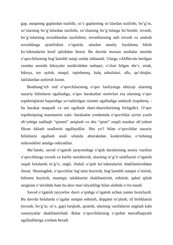 gap, nutqnnng gaplardan tuzilshi, so’z gaplarning so’zlardan tuzilishi; bo’g’in,
so’zlarning bo’g’inlardan tuzilishi, so’zlarning bo’g’inlarga bo’linishi; tovush,
bo’g’inlarning tovushlardan tuzilishini; tovushlarning unli tovush va undosh
tovushlarga  ajratilishini  o’rgatish,  ulardan  amaliy  foydalana  bilish
ko’nikmalarini  hosil  qilishdan  iborat.  Bu  davrda  maxsus  nushalar  asosida
o’quvchilarning bog’lanishli nutqi ustida ishlanadi. Ularga «Alifbe»da berilgan
rasmlar  asosida  hikoyalar  tuzdirishdan  tashqari,  o’zlari  bilgan  she’r,  ertak,
hikoya,  tez  aytish,  maqol,  topishmoq,  halq  ashulalari,  alla,  qo’shiqlar,
latifalardan ayttirish lozim.
Boshlangʻich  sinf  oʻquvchilarining  oʻquv  faoliyatiga  ehtiyoji  ularning
nazariy bilimlarni egallashga, oʻquv harakatlari motivlari esa ularning oʻquv
topshiriqlarini bajarishga yoʻnaltirilgan tizimni egallashga undaydi (topshiriq –
bu  harakat  maqsadi  va  uni  egallash  shart-sharoitlarining  birligidir).  Oʻquv
topshiriqning mazmunini xatti- harakatlar yordamida oʻquvchilar ayrim yaxlit
ob’yektga taalluqli “qismni” aniqlash va shu “qism” orqali mazkur ob’yektni
fikran  tiklash  usullarini  egallaydilar.  Shu  yoʻl  bilan  oʻquvchilar  nazariy
bilimlarni  egallash  usuli  sifatida  abstraktdan  konkretlikka  oʻtishning
mikrosiklini amalga oshiradilar. 
Ma’lumki, savod o’rgatish jarayonidagi o’qish darslarining asosiy vazifasi
o’quvchilarga tovush va harfni tanishtirish, ularning to’g’ri talaffuzini o’rgatish
orqali bolalarda to’g’ri, ongli, ifodali o’qish ko’nikmalarini shakllantirishdan
iborat. Shuningdek, o’quvchilar lug’atini boyitish, bog’lanishli nutqini o’stirish,
bilimini  boyitish,  mantiqiy  tafakkurini  shakllantirish,  eshitish,  qabul  qilish
sezgisini o’stirishda ham bu davr mas’uliyatliligi bilan alohida o’rin tutadi.
Savod o’rgatish tayyorlov davri o’qishga o’rgatish uchun zamin hozirlaydi.
Bu davrda bolalarda o’zgalar nutqini eshitish, diqqatni to’plash, til birliklarini
(tovush, bo’g’in, so’z, gap) farqlash, ajratish, ularning vazifalarini anglash kabi
xususiyatlar  shakllantiriladi.  Bular  o’quvchilarning  o’qishni  muvaffaqiyatli
egallashlariga yordam beradi.
