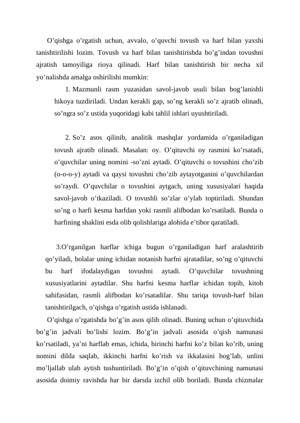 O’qishga o’rgatish uchun, avvalo, o’quvchi tovush va harf bilan yaxshi
tanishtirilishi lozim. Tovush va harf bilan tanishtirishda bo’g’indan tovushni
ajratish  tamoyiliga  rioya  qilinadi.  Harf  bilan  tanishtirish  bir  necha  xil
yo’nalishda amalga oshirilishi mumkin:
1. Mazmunli  rasm  yuzasidan  savol-javob  usuli  bilan  bog’lanishli
hikoya tuzdiriladi. Undan kerakli gap, so’ng kerakli so’z ajratib olinadi,
so’ngra so’z ustida yuqoridagi kabi tahlil ishlari uyushtiriladi.
2. So’z  asos  qilinib,  analitik  mashqlar  yordamida  o’rganiladigan
tovush ajratib olinadi. Masalan: oy. O’qituvchi oy rasmini ko’rsatadi,
o’quvchilar uning nomini -so’zni aytadi. O’qituvchi o tovushini cho’zib
(o-o-o-y) aytadi va qaysi tovushni cho’zib aytayotganini o’quvchilardan
so’raydi.  O’quvchilar  o  tovushini  aytgach,  uning  xususiyalari  haqida
savol-javob o’tkaziladi. O tovushli so’zlar o’ylab toptiriladi. Shundan
so’ng o harfi kesma harfdan yoki rasmli alifbodan ko’rsatiladi. Bunda o
harfining shaklini esda olib qolishlariga alohida e’tibor qaratiladi.
3.O’rganilgan  harflar  ichiga  bugun  o’rganiladigan  harf  aralashtirib
qo’yiladi, bolalar uning ichidan notanish harfni ajratadilar, so’ng o’qituvchi
bu  harf  ifodalaydigan  tovushni  aytadi.  O’quvchilar  tovushning
xususiyatlarini  aytadilar.  Shu  harfni  kesma  harflar  ichidan  topib,  kitob
sahifasidan,  rasmli  alifbodan  ko’rsatadilar.  Shu  tariqa  tovush-harf  bilan
tanishtirilgach, o’qishga o’rgatish ustida ishlanadi.
O’qishga o’rgatishda bo’g’in asos qilib olinadi. Buning uchun o’qituvchida
bo’g’in  jadvali  bo’lishi  lozim.  Bo’g’in  jadvali  asosida  o’qish  namunasi
ko’rsatiladi, ya’ni harflab emas, ichida, birinchi harfni ko’z bilan ko’rib, uning
nomini  dilda  saqlab,  ikkinchi  harfni  ko’rish  va  ikkalasini  bog’lab,  unlini
mo’ljallab ulab aytish tushuntiriladi. Bo’g’in o’qish o’qituvchining namunasi
asosida doimiy ravishda har bir darsda izchil olib boriladi. Bunda chizmalar
