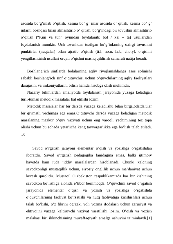 asosida bo’g’inlab o’qitish, kesma bo’ g’ inlar asosida o’ qitish, kesma bo’ g’
inlarni boshqasi bilan almashtirib o’ qitish, bo’g’indagi bir tovushni almashtirib
o’qitish  (“Kun  va  tun”  oyinidan  foydalanib:  bol  /  xal  –  ta)  usullaridan
foydalanish mumkin. Uch tovushdan tuzilgan bo’g’inlarning oxirgi tovushini
punktirlar  (nuqtalar)  bilan  ajratib  o’qitish  (ti:l,  no:n,  la:b,  cho:y),  o’qishni
yengillashtirish usullari orqali o’qishni mashq qildirish samarali natija beradi.
  
Boshlang’ich  sinflarda  bolalarning  aqliy  rivojlanishlariga  asos  solinishi
sababli boshlang’ich sinf o’qituvchisi uchun o’quvchilarning aqliy faoliyatlari
darajasini va imkoniyatlarini bilish hamda hisobga olish muhimdir.
Nazariy bilimlardan amaliyotda foydalanish jarayonida yuzaga keladigan
turli-tuman metodik masalalar hal etilishi lozim.
Metodik masalalar har bir darsda yuzaga keladi,shu bilan birga,odatda,ular
bir qiymatli yechimga ega emas.O’qituvchi darsda yuzaga keladigan metodik
masalaning mazkur o’quv vaziyati uchun eng yaroqli yechimining tez topa
olishi uchun bu sohada yetarlicha keng tayyorgarlikka ega bo’lish talab etiladi.
To
Savod  o’rgatish  jarayoni  elementar  o’qish  va  yozishga  o’rgatishdan
iboratdir.  Savod  o’rgatish  pedagogika  fanidagina  emas,  balki  ijtimoiy
hayotda  ham  juda  jiddiy  masalalardan  hisoblanadi.  Chunki  xalqning
savodxonligi mustaqillik uchun, siyosiy onglilik uchun ma’daniyat uchun
kurash qurolidir. Mustaqil O’zbekiston respublikamizda har bir kishining
savodxon bo’lishiga alohida e’tibor berilmoqda. O’quvchini savod o’rgatish
jarayonida  elementar  o’qish  va  yozish  va  yozishga  o’rgatishda
o’quvchilarning faoliyat ko’rsatishi va nutq faoliyatiga kirishishlari uchun
talab bo’lishi, o’z fikrini og’zaki yoli yozma ifodalash uchun zaruriyat va
ehtiyojini yuzaga keltiruvchi vaziyat yaratilishi lozim. O’qish va yozish
malakasi biri ikkinchisining muvaffaqiyatli amalga oshuvini ta’minlaydi.[1]
