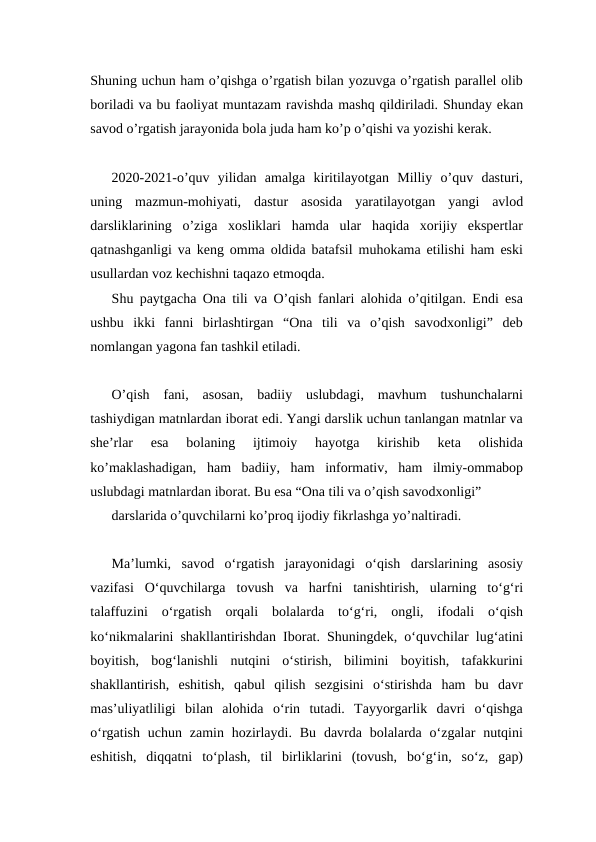 Shuning uchun ham o’qishga o’rgatish bilan yozuvga o’rgatish parallel olib
boriladi va bu faoliyat muntazam ravishda mashq qildiriladi. Shunday ekan
savod o’rgatish jarayonida bola juda ham ko’p o’qishi va yozishi kerak.
2020-2021-o’quv  yilidan  amalga  kiritilayotgan  Milliy  o’quv  dasturi,
uning  mazmun-mohiyati,  dastur  asosida  yaratilayotgan  yangi  avlod
darsliklarining  o’ziga  xosliklari  hamda  ular  haqida  xorijiy  ekspertlar
qatnashganligi va keng omma oldida batafsil muhokama etilishi ham eski
usullardan voz kechishni taqazo etmoqda.
Shu paytgacha Ona tili va O’qish fanlari alohida o’qitilgan. Endi esa
ushbu  ikki  fanni  birlashtirgan  “Ona  tili  va  o’qish  savodxonligi”  deb
nomlangan yagona fan tashkil etiladi.
O’qish  fani,  asosan,  badiiy  uslubdagi,  mavhum  tushunchalarni
tashiydigan matnlardan iborat edi. Yangi darslik uchun tanlangan matnlar va
she’rlar  esa  bolaning  ijtimoiy  hayotga  kirishib  keta  olishida
ko’maklashadigan,  ham  badiiy,  ham  informativ,  ham  ilmiy-ommabop
uslubdagi matnlardan iborat. Bu esa “Ona tili va o’qish savodxonligi” 
darslarida o’quvchilarni ko’proq ijodiy fikrlashga yo’naltiradi.
Ma’lumki,  savod  o‘rgatish  jarayonidagi  o‘qish  darslarining  asosiy
vazifasi  O‘quvchilarga  tovush  va  harfni  tanishtirish,  ularning  to‘g‘ri
talaffuzini  o‘rgatish  orqali  bolalarda  to‘g‘ri,  ongli,  ifodali  o‘qish
ko‘nikmalarini shakllantirishdan Iborat. Shuningdek, o‘quvchilar lug‘atini
boyitish,  bog‘lanishli  nutqini  o‘stirish,  bilimini  boyitish,  tafakkurini
shakllantirish,  eshitish,  qabul  qilish  sezgisini  o‘stirishda  ham  bu  davr
mas’uliyatliligi  bilan  alohida  o‘rin  tutadi.  Tayyorgarlik  davri  o‘qishga
o‘rgatish  uchun  zamin hozirlaydi.  Bu  davrda bolalarda o‘zgalar  nutqini
eshitish,  diqqatni  to‘plash,  til  birliklarini  (tovush,  bo‘g‘in,  so‘z,  gap)
