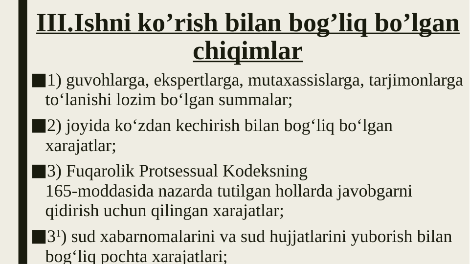 III.Ishni ko’rish bilan bog’liq bo’lgan 
chiqimlar
■1) guvohlarga, ekspertlarga, mutaxassislarga, tarjimonlarga 
to‘lanishi lozim bo‘lgan summalar;
■2) joyida ko‘zdan kechirish bilan bog‘liq bo‘lgan 
xarajatlar;
■3) Fuqarolik Protsessual Kodeksning 
165-moddasida nazarda tutilgan hollarda javobgarni 
qidirish uchun qilingan xarajatlar;
■31) sud xabarnomalarini va sud hujjatlarini yuborish bilan 
bog‘liq pochta xarajatlari;

