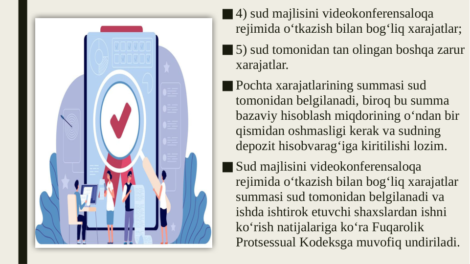 ■4) sud majlisini videokonferensaloqa 
rejimida o‘tkazish bilan bog‘liq xarajatlar;
■5) sud tomonidan tan olingan boshqa zarur 
xarajatlar.
■Pochta xarajatlarining summasi sud 
tomonidan belgilanadi, biroq bu summa 
bazaviy hisoblash miqdorining o‘ndan bir 
qismidan oshmasligi kerak va sudning 
depozit hisobvarag‘iga kiritilishi lozim.
■Sud majlisini videokonferensaloqa 
rejimida o‘tkazish bilan bog‘liq xarajatlar 
summasi sud tomonidan belgilanadi va 
ishda ishtirok etuvchi shaxslardan ishni 
ko‘rish natijalariga ko‘ra Fuqarolik 
Protsessual Kodeksga muvofiq undiriladi.
