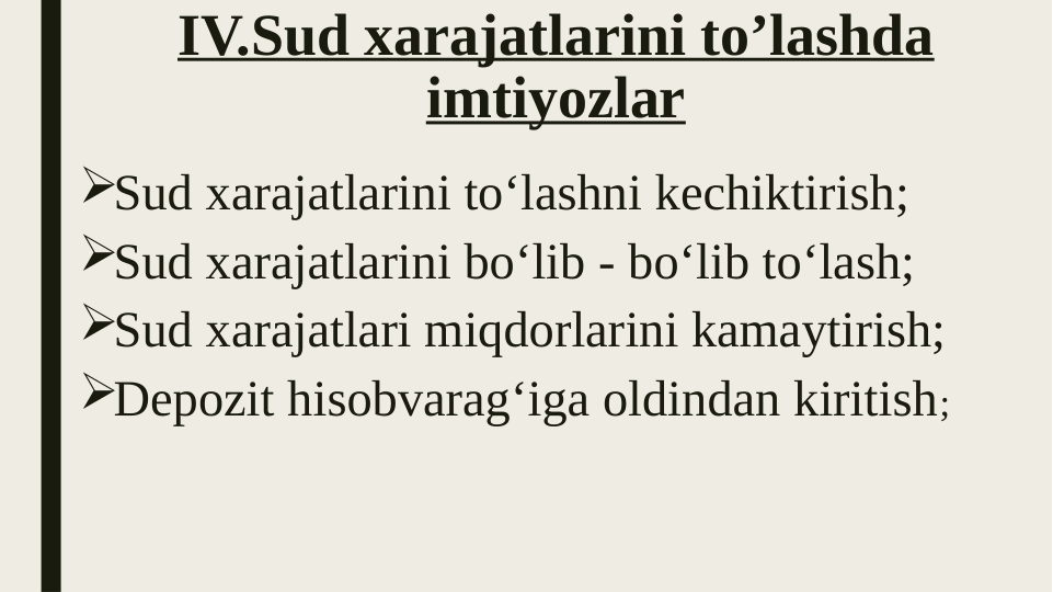 IV.Sud xarajatlarini to’lashda 
imtiyozlar
Sud xarajatlarini to‘lashni kechiktirish;
Sud xarajatlarini bo‘lib - bo‘lib to‘lash;
Sud xarajatlari miqdorlarini kamaytirish;
Depozit hisobvarag‘iga oldindan kiritish;
