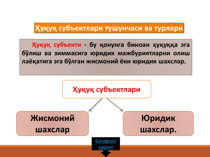 Ҳуқуқ субъекти - бу қонунга биноан ҳуқуққа эга
бўлиш ва зиммасига юридик мажбуриятларни олиш
лаёқатига эга бўлган жисмоний ёки юридик шахслар.
Ҳуқуқ субъектлари тушунчаси ва турлари
Ҳуқуқ субъектлари 
Жисмоний  
шахслар
Юридик 
шахслар.
Батафсил
қаранг
