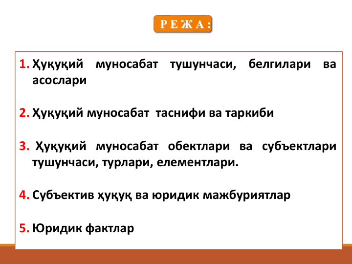 1. Ҳуқуқий
муносабат
тушунчаси,
белгилари
ва
асослари
2. Ҳуқуқий муносабат таснифи ва таркиби
3. Ҳуқуқий муносабат обектлари ва субъектлари
тушунчаси, турлари, елементлари.
4. Субъектив ҳуқуқ ва юридик мажбуриятлар
5. Юридик фактлар
Р Е Ж А :
