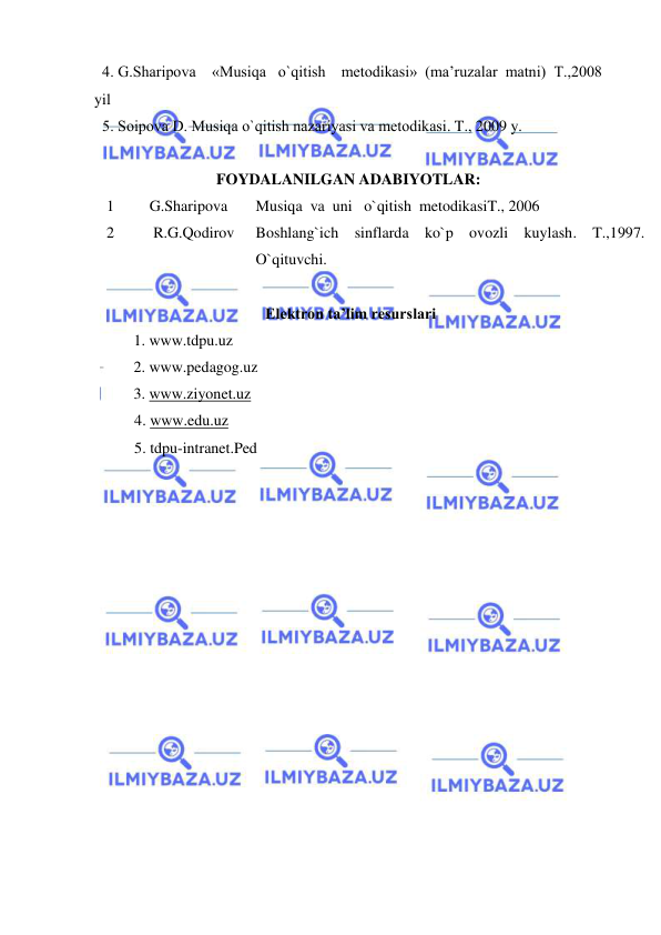  
 
  4. G.Sharipоva    «Musiqa   o`qitish    mеtоdikasi»  (ma’ruzalar  matni)  T.,2008 
yil  
  5. Sоipоva D. Musiqa o`qitish nazariyasi va mеtоdikasi. T., 2009 y. 
 
FOYDALANILGAN ADABIYOTLAR: 
1 
   G.Sharipova 
Musiqa  va  uni   o`qitish  metodikasiT., 2006 
2 
    R.G.Qodirov  
Boshlang`ich sinflarda ko`p ovozli kuylash. T.,1997.  
O`qituvchi. 
 
                                            Elektron ta’lim resurslari 
 
1. www.tdpu.uz 
 
 
2. www.pedagog.uz 
 
3. www.ziyonet.uz 
4. www.edu.uz 
5. tdpu-intranet.Ped 
 
 
 
 
 
 
