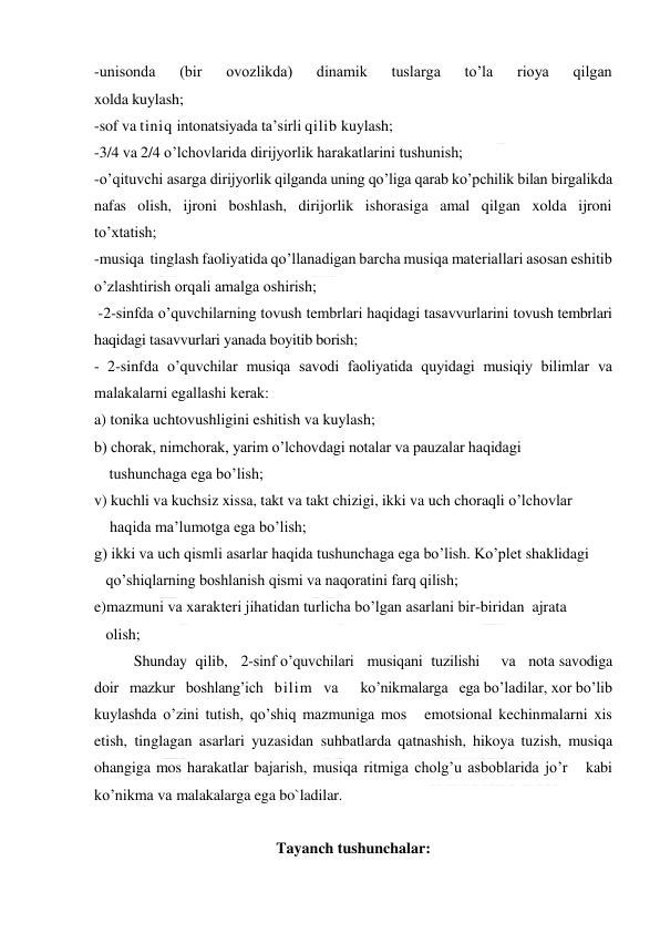  
 
-unisonda 
(bir 
ovozlikda) 
dinamik 
tuslarga 
to’la 
rioya 
qilgan 
xolda kuylash; 
-sof va tiniq intonatsiyada ta’sirli qilib kuylash;  
-3/4 va 2/4 o’lchovlarida dirijyorlik harakatlarini tushunish; 
-o’qituvchi asarga dirijyorlik qilganda uning qo’liga qarab ko’pchilik bilan birgalikda 
nafas olish, ijroni boshlash, dirijorlik ishorasiga amal qilgan xolda ijroni 
to’xtatish; 
-musiqa  tinglash faoliyatida qo’llanadigan barcha musiqa materiallari asosan eshitib 
o’zlashtirish orqali amalga oshirish; 
 -2-sinfda o’quvchilarning tovush tembrlari haqidagi tasavvurlarini tovush tembrlari 
haqidagi tasavvurlari yanada boyitib borish; 
- 2-sinfda o’quvchilar musiqa savodi faoliyatida quyidagi musiqiy bilimlar va 
malakalarni egallashi kеrak:  
a) tonika uchtovushligini eshitish va kuylash; 
b) chorak, nimchorak, yarim o’lchovdagi notalar va pauzalar haqidagi  
    tushunchaga ega bo’lish; 
v) kuchli va kuchsiz xissa, takt va takt chizigi, ikki va uch choraqli o’lchovlar  
    haqida ma’lumotga ega bo’lish; 
g) ikki va uch qismli asarlar haqida tushunchaga ega bo’lish. Ko’plet shaklidagi   
   qo’shiqlarning boshlanish qismi va naqoratini farq qilish;  
e)mazmuni va xarakteri jihatidan turlicha bo’lgan asarlani bir-biridan  ajrata   
   olish; 
Shunday  qilib,   2-sinf o’quvchilari   musiqani  tuzilishi     va   nota savodiga   
doir   mazkur   boshlang’ich   bilim   va      ko’nikmalarga   ega bo’ladilar, xor bo’lib 
kuylashda o’zini tutish, qo’shiq mazmuniga mos   emotsional kechinmalarni xis 
etish, tinglagan asarlari yuzasidan suhbatlarda qatnashish, hikoya tuzish, musiqa 
ohangiga mos harakatlar bajarish, musiqa ritmiga cholg’u asboblarida jo’r   kabi 
ko’nikma va malakalarga ega bo`ladilar.  
 
Tayanch tushunchalar: 
