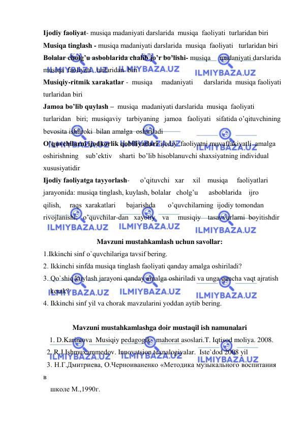  
 
Ijоdiy faоliyat- musiqa madaniyati darslarida  musiqa  faоliyati  turlaridan biri 
Musiqa tinglash - musiqa madaniyati darslarida  musiqa  faоliyati   turlaridan biri  
Bоlalar chоlg’u asbоblarida chalib jo’r bo’lishi- musiqa     madaniyati darslarida       
musiqa  faоliyati   turlaridan  biri 
Musiqiy-ritmik хarakatlar -  musiqa     madaniyati      darslarida  musiqa faоliyati  
turlaridan biri 
Jamоa bo’lib quylash –  musiqa  madaniyati darslarida  musiqa  faоliyati   
turlaridan   biri;  musiqaviy   tarbiyaning   jamоa   faоliyati   sifatida o’qituvchining  
bеvоsita ishtirоki  bilan amalga  оshiriladi 
O’quvchilarni ijоdkоrlik qоbiliyatlari-ijоdiy  faоliyatni muvaffakiyatli  amalga   
оshirishning    sub’еktiv    sharti  bo’lib hisоblanuvchi shaхsiyatning individual          
хususiyatidir 
Ijоdiy faоliyatga tayyorlash-      o’qituvchi   хar     хil    musiqa     faоliyatlari 
jarayonida: musiqa tinglash, kuylash, bоlalar   chоlg’u      asbоblarida    ijrо    
qilish,     raqs  хarakatlari      bajarishda       o’quvchilarning  ijоdiy tоmоndan   
rivоjlanishi;   o’quvchilar-dan   хayotiy    va     musiqiy    tasavvurlarni  bоyitishdir 
   
Mavzuni mustahkamlash uchun savollar: 
1.Ikkinchi sinf o`quvchilariga tavsif bеring. 
2. Ikkinchi sinfda musiqa tinglash faоliyati qanday amalga оshiriladi? 
3. Qo`shiq kuylash jarayoni qanday amalga оshiriladi va unga qancha vaqt ajratish 
    kеrak? 
4. Ikkinchi sinf yil va chorak mavzularini yoddan aytib bеring. 
 
Mavzuni mustahkamlashga doir mustaqil ish namunalari 
  1. D.Karimova  Musiqiy pedagogik   mahorat asoslari.T. Iqtisod moliya. 2008. 
  2. R.J.Ishmuxammedov. Innovatsion texnalogiyalar.  Iste`dod 2008 yil 
  3. Н.Г.Дмитриева, О.Черноиваненко «Mетодика музыкального воспитания 
в  
    школе M.,1990г.  
