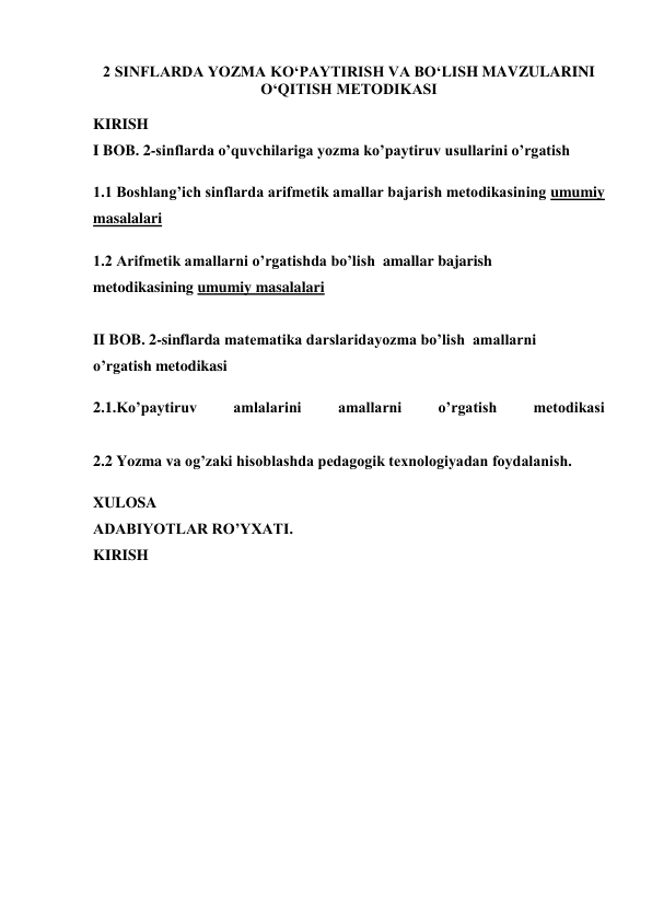 2 SINFLARDA YOZMA KO‘PAYTIRISH VA BO‘LISH MAVZULARINI 
O‘QITISH METODIKASI 
 
KIRISH 
I BOB. 2-sinflarda o’quvchilariga yozma ko’paytiruv usullarini o’rgatish 
1.1 Boshlang’ich sinflarda arifmetik amallar bajarish metodikasining umumiy 
masalalari 
1.2 Arifmetik amallarni o’rgatishda bo’lish  amallar bajarish 
metodikasining umumiy masalalari 
 
II BOB. 2-sinflarda matematika darslaridayozma bo’lish  amallarni 
o’rgatish metodikasi 
2.1.Ko’paytiruv 
amlalarini 
amallarni 
o’rgatish 
metodikasi 
 
2.2 Yozma va og’zaki hisoblashda pedagogik texnologiyadan foydalanish. 
XULOSA 
ADABIYOTLAR RO’YXATI. 
KIRISH 
 
 
