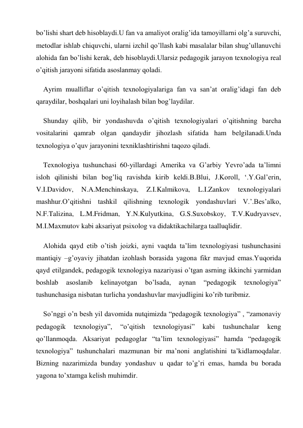 bo’lishi shart deb hisoblaydi.U fan va amaliyot oralig’ida tamoyillarni olg’a suruvchi, 
metodlar ishlab chiquvchi, ularni izchil qo’llash kabi masalalar bilan shug’ullanuvchi 
alohida fan bo’lishi kerak, deb hisoblaydi.Ularsiz pedagogik jarayon texnologiya real 
o’qitish jarayoni sifatida asoslanmay qoladi. 
Ayrim mualliflar o’qitish texnologiyalariga fan va san’at oralig’idagi fan deb 
qaraydilar, boshqalari uni loyihalash bilan bog’laydilar. 
Shunday qilib, bir yondashuvda o’qitish texnologiyalari o’qitishning barcha 
vositalarini qamrab olgan qandaydir jihozlash sifatida ham belgilanadi.Unda 
texnologiya o’quv jarayonini texniklashtirishni taqozo qiladi. 
Texnologiya tushunchasi 60-yillardagi Amerika va G’arbiy Yevro’ada ta’limni 
isloh qilinishi bilan bog’liq ravishda kirib keldi.B.Blui, J.Koroll, ‘.Y.Gal’erin, 
V.I.Davidov, 
N.A.Menchinskaya, 
Z.I.Kalmikova, 
L.I.Zankov 
texnologiyalari 
mashhur.O’qitishni tashkil qilishning texnologik yondashuvlari V.’.Bes’alko, 
N.F.Talizina, L.M.Fridman, Y.N.Kulyutkina, G.S.Suxobskoy, T.V.Kudryavsev, 
M.I.Maxmutov kabi aksariyat psixolog va didaktikachilarga taalluqlidir. 
Alohida qayd etib o’tish joizki, ayni vaqtda ta’lim texnologiyasi tushunchasini 
mantiqiy –g’oyaviy jihatdan izohlash borasida yagona fikr mavjud emas.Yuqorida 
qayd etilgandek, pedagogik texnologiya nazariyasi o’tgan asrning ikkinchi yarmidan 
boshlab 
asoslanib 
kelinayotgan 
bo’lsada, 
aynan 
“pedagogik 
texnologiya” 
tushunchasiga nisbatan turlicha yondashuvlar mavjudligini ko’rib turibmiz. 
So’nggi o’n besh yil davomida nutqimizda “pedagogik texnologiya” , “zamonaviy 
pedagogik 
texnologiya”, 
“o’qitish 
texnologiyasi” 
kabi 
tushunchalar 
keng 
qo’llanmoqda. Aksariyat pedagoglar “ta’lim texnologiyasi” hamda “pedagogik 
texnologiya” tushunchalari mazmunan bir ma’noni anglatishini ta’kidlamoqdalar. 
Bizning nazarimizda bunday yondashuv u qadar to’g’ri emas, hamda bu borada 
yagona to’xtamga kelish muhimdir. 
