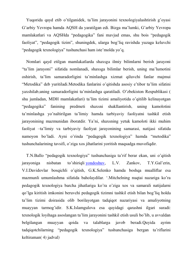 Yuqorida qayd etib o’tilganidek, ta’lim jarayonini texnologiyalashtirish g’oyasi 
G’arbiy Yevropa hamda AQSH da yaratilgan edi. Bizga ma’lumki, G’arbiy Yevropa 
mamlakatlari va AQSHda “pedagogika” fani mavjud emas, shu bois “pedagogik 
faoliyat”, “pedagogik tizim”, shuningdek, ularga bog’liq ravishda yuzaga keluvchi 
“pedagogik texnologiya” tushunchasi ham iste’molda yo’q. 
Nomlari qayd etilgan mamlakatlarda shaxsga ilmiy bilimlarni berish jarayoni 
“ta’lim jarayoni” sifatida nomlanadi, shaxsga bilimlar berish, uning ma’lumotini 
oshirish, ta’lim samaradorligini ta’minlashga xizmat qiluvchi fanlar majmui 
“Metodika” deb yuritiladi.Metodika fanlarini o’qitishda asosiy e’tibor ta’lim sifatini 
yaxshilab,uning samaradorligini ta’minlashga qaratiladi. O’zbekiston Respublikasi ( 
shu jumladan, MDH mamlakatlari) ta’lim tizimi amaliyotida o’qitilib kelinayotgan 
“pedagogika” 
fanining 
predmeti 
shaxsni 
shakllantirish, 
uning 
kamolotini 
ta’minlashga yo’naltirilgan ta’limiy hamda tarbiyaviy faoliyatni tashkil etish 
jarayonining mazmunidan iboratdir. Ya’ni, shaxsning yetuk kamoloti ikki muhim 
faoliyat –ta’limiy va tarbiyaviy faoliyat jarayonining samarasi, natijasi sifatida 
namoyon bo’ladi. Ayni o’rinda “pedagogik texnologiya” hamda “metodika” 
tushunchalarining tavsifi, o’ziga xos jihatlarini yoritish maqsadga muvofiqdir. 
T.N.Ballo “pedagogik texnologiya” tushunchasiga ta’rif berar ekan, uni o’qitish 
jarayoniga 
nisbatan 
to’shiriqli yondoshuv, 
L.V. 
Zankov, 
T.Y.Gal’erin, 
V.I.Davidovlar bosqichli o’qitish, G.K.Selenko hamda boshqa mualliflar esa 
mazmunli umumlashma sifatida baholaydilar. ‘.Mitchelning nuqtai nazariga ko’ra 
pedagogik texnologiya barcha jihatlariga ko’ra o’ziga xos va samarali natijalarni 
qo’lga kiritish imkonini beruvchi pedagogik tizimni tashkil etish bilan bog’liq holda 
ta’lim tizimi doirasida olib borilayotgan tadqiqot nazariyasi va amaliyotning 
muayyan tarmog’idir. S.K.Islamgulova esa quyidagi qarashni ilgari suradi: 
texnologik loyihaga asoslangan ta’lim jarayonini tashkil etish usuli bo’lib, u avvaldan 
belgilangan 
muayyan 
qoida 
va 
talablarga 
javob 
beradi.Quyida 
ayrim 
tadqiqotchilarning “pedagogik texnologiya” tushunchasiga bergan ta’riflarini 
keltiraman( 4) jadval) 
