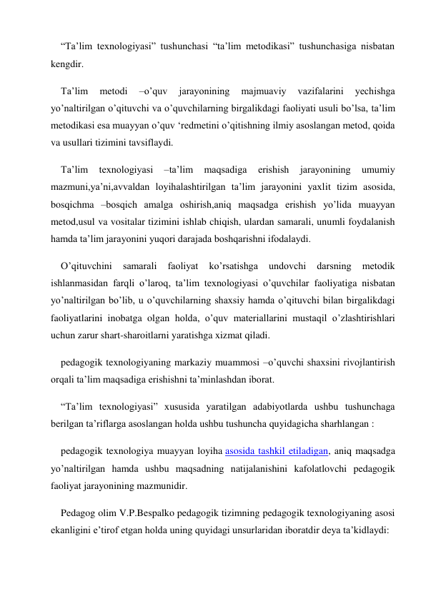 “Ta’lim texnologiyasi” tushunchasi “ta’lim metodikasi” tushunchasiga nisbatan 
kengdir. 
Ta’lim 
metodi 
–o’quv 
jarayonining 
majmuaviy 
vazifalarini 
yechishga 
yo’naltirilgan o’qituvchi va o’quvchilarning birgalikdagi faoliyati usuli bo’lsa, ta’lim 
metodikasi esa muayyan o’quv ‘redmetini o’qitishning ilmiy asoslangan metod, qoida 
va usullari tizimini tavsiflaydi. 
Ta’lim 
texnologiyasi 
–ta’lim 
maqsadiga 
erishish 
jarayonining 
umumiy 
mazmuni,ya’ni,avvaldan loyihalashtirilgan ta’lim jarayonini yaxlit tizim asosida, 
bosqichma –bosqich amalga oshirish,aniq maqsadga erishish yo’lida muayyan 
metod,usul va vositalar tizimini ishlab chiqish, ulardan samarali, unumli foydalanish 
hamda ta’lim jarayonini yuqori darajada boshqarishni ifodalaydi. 
O’qituvchini 
samarali 
faoliyat 
ko’rsatishga 
undovchi 
darsning 
metodik 
ishlanmasidan farqli o’laroq, ta’lim texnologiyasi o’quvchilar faoliyatiga nisbatan 
yo’naltirilgan bo’lib, u o’quvchilarning shaxsiy hamda o’qituvchi bilan birgalikdagi 
faoliyatlarini inobatga olgan holda, o’quv materiallarini mustaqil o’zlashtirishlari 
uchun zarur shart-sharoitlarni yaratishga xizmat qiladi. 
pedagogik texnologiyaning markaziy muammosi –o’quvchi shaxsini rivojlantirish 
orqali ta’lim maqsadiga erishishni ta’minlashdan iborat. 
“Ta’lim texnologiyasi” xususida yaratilgan adabiyotlarda ushbu tushunchaga 
berilgan ta’riflarga asoslangan holda ushbu tushuncha quyidagicha sharhlangan : 
pedagogik texnologiya muayyan loyiha asosida tashkil etiladigan, aniq maqsadga 
yo’naltirilgan hamda ushbu maqsadning natijalanishini kafolatlovchi pedagogik 
faoliyat jarayonining mazmunidir. 
Pedagog olim V.P.Bespalko pedagogik tizimning pedagogik texnologiyaning asosi 
ekanligini e’tirof etgan holda uning quyidagi unsurlaridan iboratdir deya ta’kidlaydi: 
