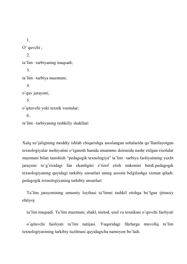  
 
1. 
 
O’ quvchi ; 
2. 
 
ta’lim –tarbiyaning maqsadi; 
3. 
 
ta’lim –tarbiya mazmuni; 
4. 
 
o’quv jarayoni; 
5. 
 
o’qituvchi yoki texnik vositalar; 
6. 
 
ta’lim –tarbiyaning tashkiliy shakllari 
 
Xalq xo’jaligining moddiy ishlab chiqarishga asoslangan sohalarida qo’llanilayotgan 
texnologiyalar mohiyatini o’rganish hamda muammo doirasida nashr etilgan risolalar 
mazmuni bilan tanishish “pedagogik texnologiya” ta’lim –tarbiya faoliyatining yaxlit 
jarayoni to’g’risidagi fan ekanligini e’tirof etish imkonini berdi.pedagogik 
texnologiyaning quyidagi tarkibiy unsurlari uning asosini belgilashga xizmat qiladi: 
pedagogik texnologiyaning tarkibiy unsurlari 
Ta’lim jarayonining umumiy loyihasi ta’limni tashkil etishga bo’lgan ijtimoiy 
ehtiyoj 
ta’lim maqsadi. Ta’lim mazmuni, shakl, metod, usul va texnikasi o’quvchi faoliyati 
o’qituvchi faoliyati ta’lim natijasi. Yuqoridagi fikrlarga muvofiq ta’lim 
texnologiyasining tarkibiy tuzilmasi quyidagicha namoyon bo’ladi. 
